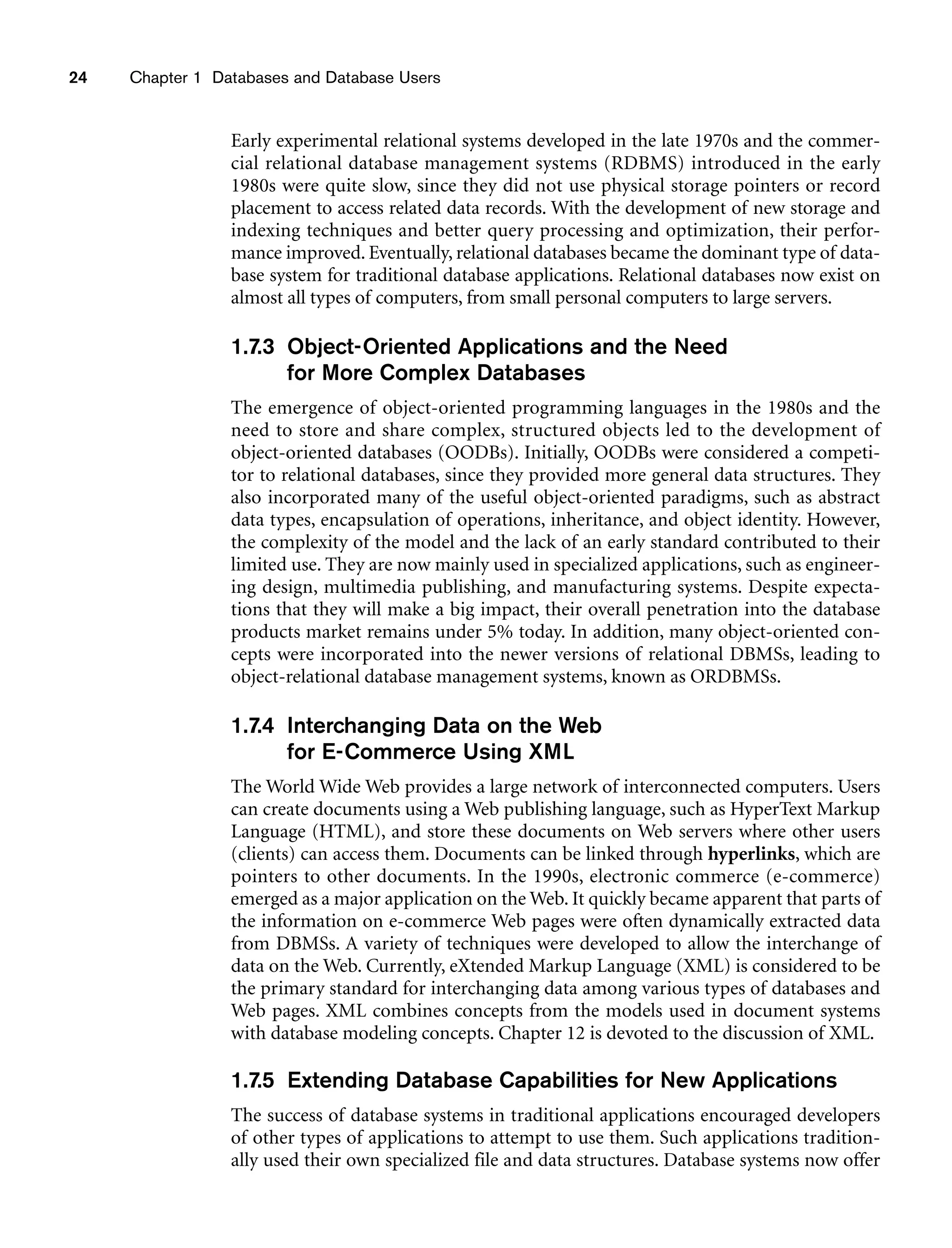 24 Chapter 1 Databases and Database Users
Early experimental relational systems developed in the late 1970s and the commer-
cial relational database management systems (RDBMS) introduced in the early
1980s were quite slow, since they did not use physical storage pointers or record
placement to access related data records. With the development of new storage and
indexing techniques and better query processing and optimization, their perfor-
mance improved. Eventually, relational databases became the dominant type of data-
base system for traditional database applications. Relational databases now exist on
almost all types of computers, from small personal computers to large servers.
1.7.3 Object-Oriented Applications and the Need
for More Complex Databases
The emergence of object-oriented programming languages in the 1980s and the
need to store and share complex, structured objects led to the development of
object-oriented databases (OODBs). Initially, OODBs were considered a competi-
tor to relational databases, since they provided more general data structures. They
also incorporated many of the useful object-oriented paradigms, such as abstract
data types, encapsulation of operations, inheritance, and object identity. However,
the complexity of the model and the lack of an early standard contributed to their
limited use. They are now mainly used in specialized applications, such as engineer-
ing design, multimedia publishing, and manufacturing systems. Despite expecta-
tions that they will make a big impact, their overall penetration into the database
products market remains under 5% today. In addition, many object-oriented con-
cepts were incorporated into the newer versions of relational DBMSs, leading to
object-relational database management systems, known as ORDBMSs.
1.7.4 Interchanging Data on the Web
for E-Commerce Using XML
The World Wide Web provides a large network of interconnected computers. Users
can create documents using a Web publishing language, such as HyperText Markup
Language (HTML), and store these documents on Web servers where other users
(clients) can access them. Documents can be linked through hyperlinks, which are
pointers to other documents. In the 1990s, electronic commerce (e-commerce)
emerged as a major application on the Web. It quickly became apparent that parts of
the information on e-commerce Web pages were often dynamically extracted data
from DBMSs. A variety of techniques were developed to allow the interchange of
data on the Web. Currently, eXtended Markup Language (XML) is considered to be
the primary standard for interchanging data among various types of databases and
Web pages. XML combines concepts from the models used in document systems
with database modeling concepts. Chapter 12 is devoted to the discussion of XML.
1.7.5 Extending Database Capabilities for New Applications
The success of database systems in traditional applications encouraged developers
of other types of applications to attempt to use them. Such applications tradition-
ally used their own specialized file and data structures. Database systems now offer
 