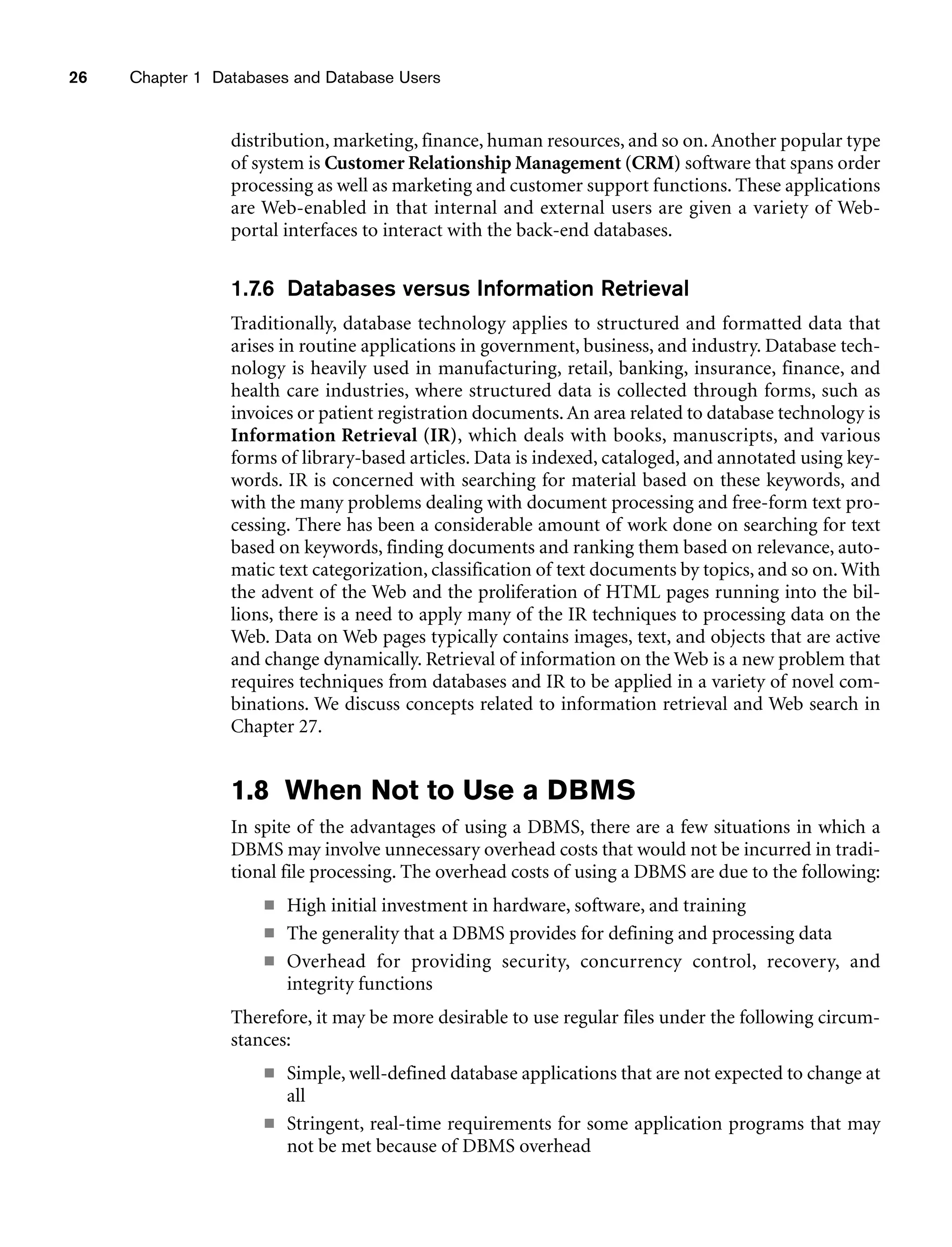 26 Chapter 1 Databases and Database Users
distribution, marketing, finance, human resources, and so on. Another popular type
of system is Customer Relationship Management (CRM) software that spans order
processing as well as marketing and customer support functions. These applications
are Web-enabled in that internal and external users are given a variety of Web-
portal interfaces to interact with the back-end databases.
1.7.6 Databases versus Information Retrieval
Traditionally, database technology applies to structured and formatted data that
arises in routine applications in government, business, and industry. Database tech-
nology is heavily used in manufacturing, retail, banking, insurance, finance, and
health care industries, where structured data is collected through forms, such as
invoices or patient registration documents.An area related to database technology is
Information Retrieval (IR), which deals with books, manuscripts, and various
forms of library-based articles. Data is indexed, cataloged, and annotated using key-
words. IR is concerned with searching for material based on these keywords, and
with the many problems dealing with document processing and free-form text pro-
cessing. There has been a considerable amount of work done on searching for text
based on keywords, finding documents and ranking them based on relevance, auto-
matic text categorization, classification of text documents by topics, and so on. With
the advent of the Web and the proliferation of HTML pages running into the bil-
lions, there is a need to apply many of the IR techniques to processing data on the
Web. Data on Web pages typically contains images, text, and objects that are active
and change dynamically. Retrieval of information on the Web is a new problem that
requires techniques from databases and IR to be applied in a variety of novel com-
binations. We discuss concepts related to information retrieval and Web search in
Chapter 27.
1.8 When Not to Use a DBMS
In spite of the advantages of using a DBMS, there are a few situations in which a
DBMS may involve unnecessary overhead costs that would not be incurred in tradi-
tional file processing. The overhead costs of using a DBMS are due to the following:
■ High initial investment in hardware, software, and training
■ The generality that a DBMS provides for defining and processing data
■ Overhead for providing security, concurrency control, recovery, and
integrity functions
Therefore, it may be more desirable to use regular files under the following circum-
stances:
■ Simple, well-defined database applications that are not expected to change at
all
■ Stringent, real-time requirements for some application programs that may
not be met because of DBMS overhead
 