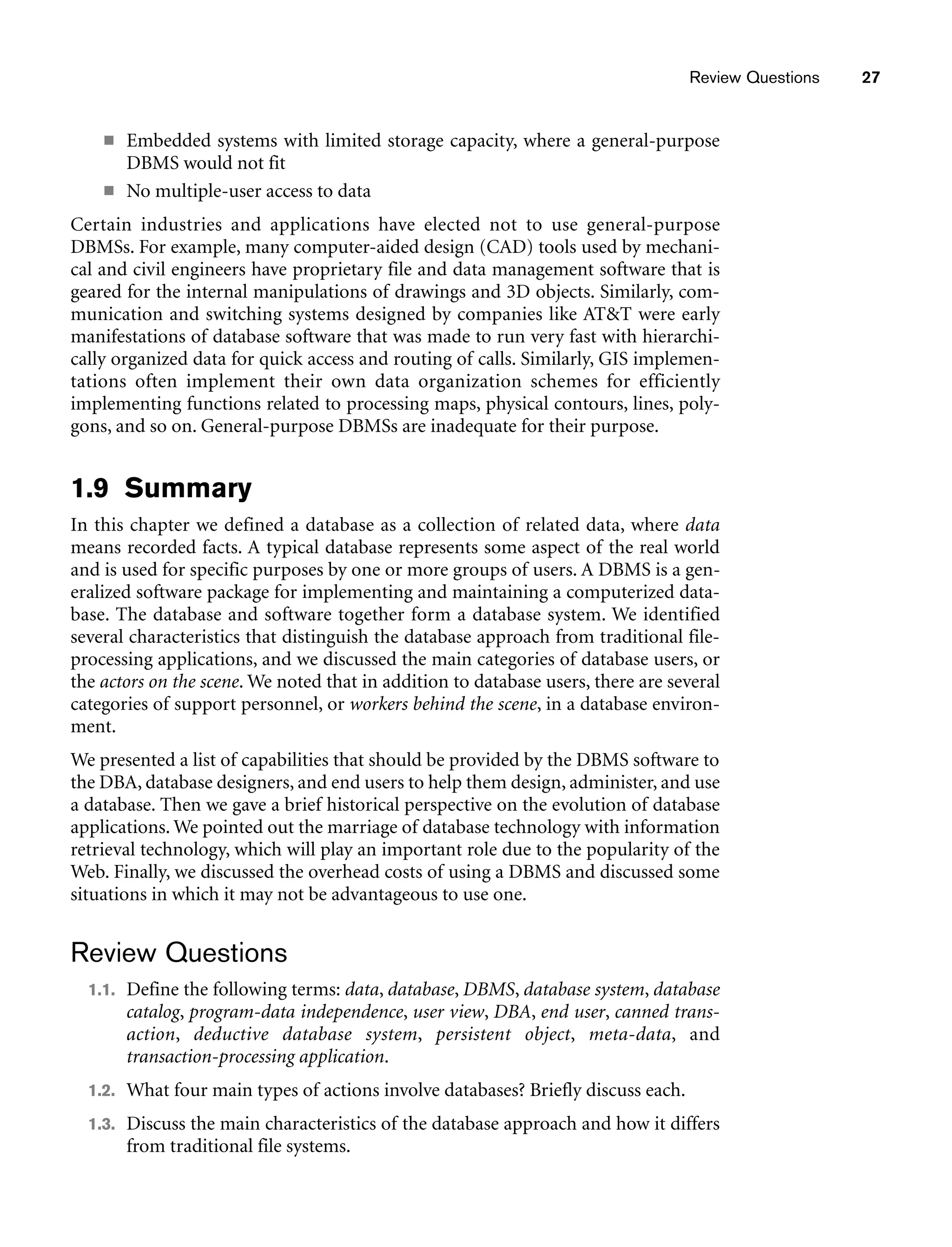 Review Questions 27
■ Embedded systems with limited storage capacity, where a general-purpose
DBMS would not fit
■ No multiple-user access to data
Certain industries and applications have elected not to use general-purpose
DBMSs. For example, many computer-aided design (CAD) tools used by mechani-
cal and civil engineers have proprietary file and data management software that is
geared for the internal manipulations of drawings and 3D objects. Similarly, com-
munication and switching systems designed by companies like ATT were early
manifestations of database software that was made to run very fast with hierarchi-
cally organized data for quick access and routing of calls. Similarly, GIS implemen-
tations often implement their own data organization schemes for efficiently
implementing functions related to processing maps, physical contours, lines, poly-
gons, and so on. General-purpose DBMSs are inadequate for their purpose.
1.9 Summary
In this chapter we defined a database as a collection of related data, where data
means recorded facts. A typical database represents some aspect of the real world
and is used for specific purposes by one or more groups of users. A DBMS is a gen-
eralized software package for implementing and maintaining a computerized data-
base. The database and software together form a database system. We identified
several characteristics that distinguish the database approach from traditional file-
processing applications, and we discussed the main categories of database users, or
the actors on the scene. We noted that in addition to database users, there are several
categories of support personnel, or workers behind the scene, in a database environ-
ment.
We presented a list of capabilities that should be provided by the DBMS software to
the DBA, database designers, and end users to help them design, administer, and use
a database. Then we gave a brief historical perspective on the evolution of database
applications. We pointed out the marriage of database technology with information
retrieval technology, which will play an important role due to the popularity of the
Web. Finally, we discussed the overhead costs of using a DBMS and discussed some
situations in which it may not be advantageous to use one.
Review Questions
1.1. Define the following terms: data, database, DBMS, database system, database
catalog, program-data independence, user view, DBA, end user, canned trans-
action, deductive database system, persistent object, meta-data, and
transaction-processing application.
1.2. What four main types of actions involve databases? Briefly discuss each.
1.3. Discuss the main characteristics of the database approach and how it differs
from traditional file systems.
 