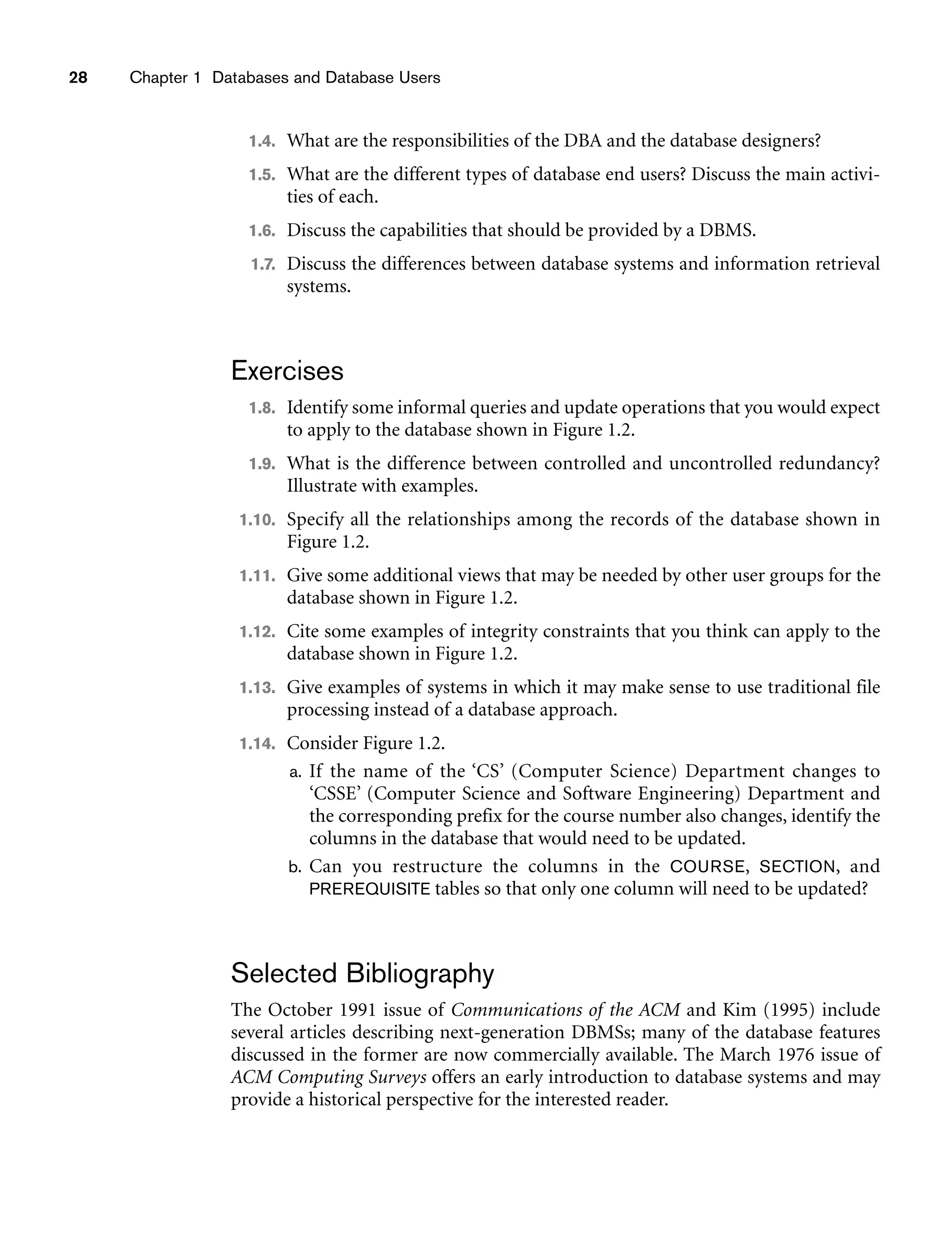 28 Chapter 1 Databases and Database Users
1.4. What are the responsibilities of the DBA and the database designers?
1.5. What are the different types of database end users? Discuss the main activi-
ties of each.
1.6. Discuss the capabilities that should be provided by a DBMS.
1.7. Discuss the differences between database systems and information retrieval
systems.
Exercises
1.8. Identify some informal queries and update operations that you would expect
to apply to the database shown in Figure 1.2.
1.9. What is the difference between controlled and uncontrolled redundancy?
Illustrate with examples.
1.10. Specify all the relationships among the records of the database shown in
Figure 1.2.
1.11. Give some additional views that may be needed by other user groups for the
database shown in Figure 1.2.
1.12. Cite some examples of integrity constraints that you think can apply to the
database shown in Figure 1.2.
1.13. Give examples of systems in which it may make sense to use traditional file
processing instead of a database approach.
1.14. Consider Figure 1.2.
a. If the name of the ‘CS’ (Computer Science) Department changes to
‘CSSE’ (Computer Science and Software Engineering) Department and
the corresponding prefix for the course number also changes, identify the
columns in the database that would need to be updated.
b. Can you restructure the columns in the COURSE, SECTION, and
PREREQUISITE tables so that only one column will need to be updated?
Selected Bibliography
The October 1991 issue of Communications of the ACM and Kim (1995) include
several articles describing next-generation DBMSs; many of the database features
discussed in the former are now commercially available. The March 1976 issue of
ACM Computing Surveys offers an early introduction to database systems and may
provide a historical perspective for the interested reader.
 
