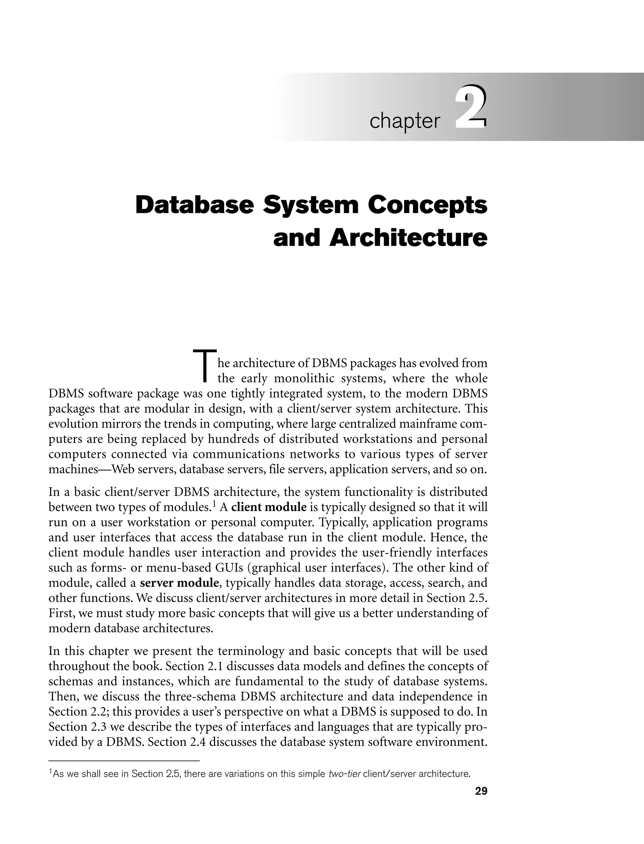 29
Database System Concepts
and Architecture
The architecture of DBMS packages has evolved from
the early monolithic systems, where the whole
DBMS software package was one tightly integrated system, to the modern DBMS
packages that are modular in design, with a client/server system architecture. This
evolution mirrors the trends in computing, where large centralized mainframe com-
puters are being replaced by hundreds of distributed workstations and personal
computers connected via communications networks to various types of server
machines—Web servers, database servers, file servers, application servers, and so on.
In a basic client/server DBMS architecture, the system functionality is distributed
between two types of modules.1 A client module is typically designed so that it will
run on a user workstation or personal computer. Typically, application programs
and user interfaces that access the database run in the client module. Hence, the
client module handles user interaction and provides the user-friendly interfaces
such as forms- or menu-based GUIs (graphical user interfaces). The other kind of
module, called a server module, typically handles data storage, access, search, and
other functions. We discuss client/server architectures in more detail in Section 2.5.
First, we must study more basic concepts that will give us a better understanding of
modern database architectures.
In this chapter we present the terminology and basic concepts that will be used
throughout the book. Section 2.1 discusses data models and defines the concepts of
schemas and instances, which are fundamental to the study of database systems.
Then, we discuss the three-schema DBMS architecture and data independence in
Section 2.2; this provides a user’s perspective on what a DBMS is supposed to do. In
Section 2.3 we describe the types of interfaces and languages that are typically pro-
vided by a DBMS. Section 2.4 discusses the database system software environment.
2
chapter 2
1As we shall see in Section 2.5, there are variations on this simple two-tier client/server architecture.
 