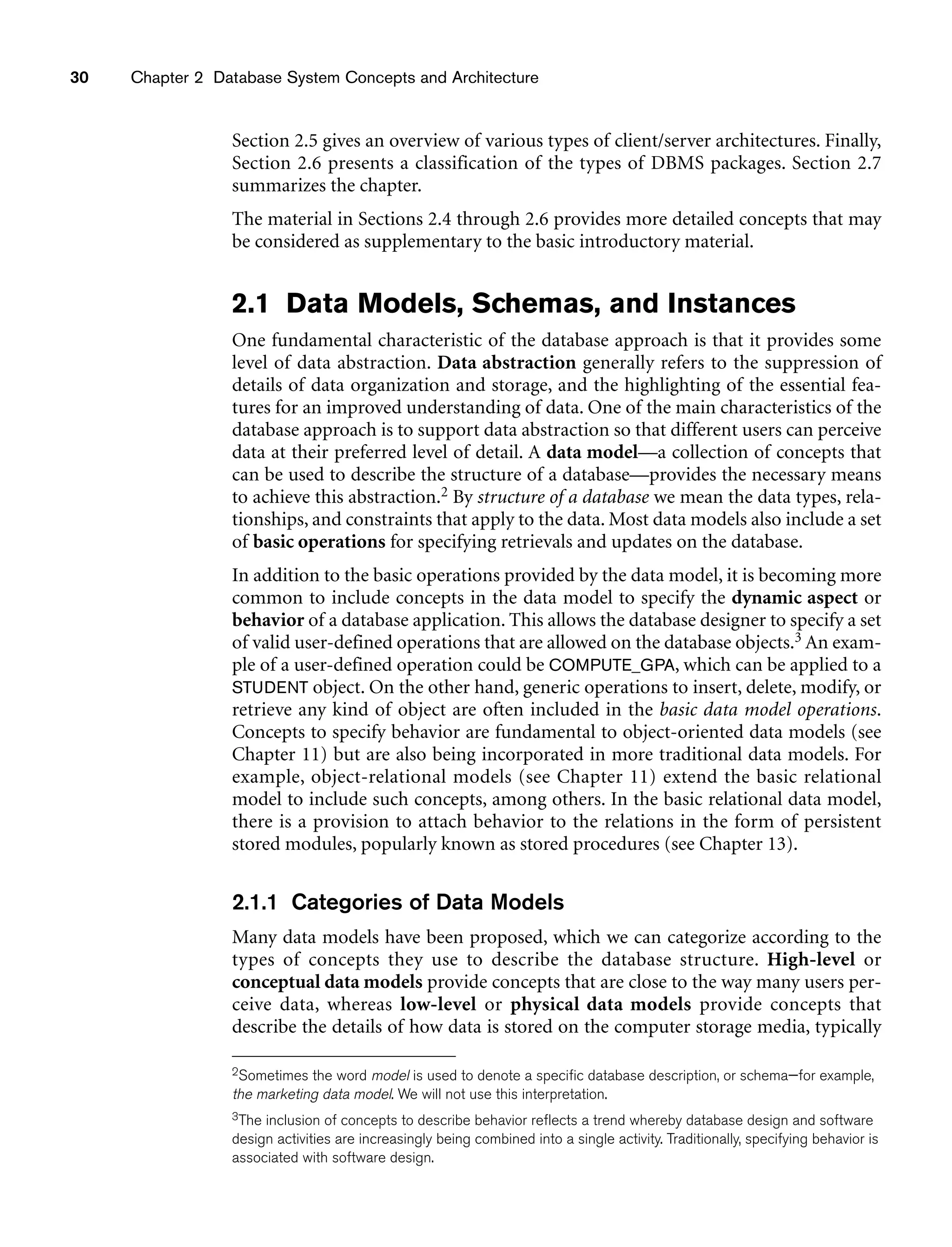 30 Chapter 2 Database System Concepts and Architecture
Section 2.5 gives an overview of various types of client/server architectures. Finally,
Section 2.6 presents a classification of the types of DBMS packages. Section 2.7
summarizes the chapter.
The material in Sections 2.4 through 2.6 provides more detailed concepts that may
be considered as supplementary to the basic introductory material.
2.1 Data Models, Schemas, and Instances
One fundamental characteristic of the database approach is that it provides some
level of data abstraction. Data abstraction generally refers to the suppression of
details of data organization and storage, and the highlighting of the essential fea-
tures for an improved understanding of data. One of the main characteristics of the
database approach is to support data abstraction so that different users can perceive
data at their preferred level of detail. A data model—a collection of concepts that
can be used to describe the structure of a database—provides the necessary means
to achieve this abstraction.2 By structure of a database we mean the data types, rela-
tionships, and constraints that apply to the data. Most data models also include a set
of basic operations for specifying retrievals and updates on the database.
In addition to the basic operations provided by the data model, it is becoming more
common to include concepts in the data model to specify the dynamic aspect or
behavior of a database application. This allows the database designer to specify a set
of valid user-defined operations that are allowed on the database objects.3 An exam-
ple of a user-defined operation could be COMPUTE_GPA, which can be applied to a
STUDENT object. On the other hand, generic operations to insert, delete, modify, or
retrieve any kind of object are often included in the basic data model operations.
Concepts to specify behavior are fundamental to object-oriented data models (see
Chapter 11) but are also being incorporated in more traditional data models. For
example, object-relational models (see Chapter 11) extend the basic relational
model to include such concepts, among others. In the basic relational data model,
there is a provision to attach behavior to the relations in the form of persistent
stored modules, popularly known as stored procedures (see Chapter 13).
2.1.1 Categories of Data Models
Many data models have been proposed, which we can categorize according to the
types of concepts they use to describe the database structure. High-level or
conceptual data models provide concepts that are close to the way many users per-
ceive data, whereas low-level or physical data models provide concepts that
describe the details of how data is stored on the computer storage media, typically
2Sometimes the word model is used to denote a specific database description, or schema—for example,
the marketing data model. We will not use this interpretation.
3The inclusion of concepts to describe behavior reflects a trend whereby database design and software
design activities are increasingly being combined into a single activity. Traditionally, specifying behavior is
associated with software design.
 