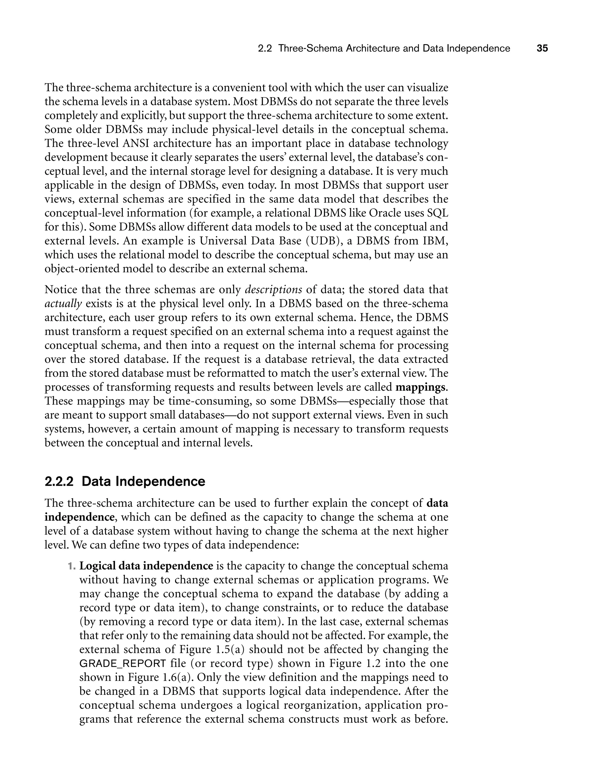 2.2 Three-Schema Architecture and Data Independence 35
The three-schema architecture is a convenient tool with which the user can visualize
the schema levels in a database system. Most DBMSs do not separate the three levels
completely and explicitly, but support the three-schema architecture to some extent.
Some older DBMSs may include physical-level details in the conceptual schema.
The three-level ANSI architecture has an important place in database technology
development because it clearly separates the users’ external level, the database’s con-
ceptual level, and the internal storage level for designing a database. It is very much
applicable in the design of DBMSs, even today. In most DBMSs that support user
views, external schemas are specified in the same data model that describes the
conceptual-level information (for example, a relational DBMS like Oracle uses SQL
for this). Some DBMSs allow different data models to be used at the conceptual and
external levels. An example is Universal Data Base (UDB), a DBMS from IBM,
which uses the relational model to describe the conceptual schema, but may use an
object-oriented model to describe an external schema.
Notice that the three schemas are only descriptions of data; the stored data that
actually exists is at the physical level only. In a DBMS based on the three-schema
architecture, each user group refers to its own external schema. Hence, the DBMS
must transform a request specified on an external schema into a request against the
conceptual schema, and then into a request on the internal schema for processing
over the stored database. If the request is a database retrieval, the data extracted
from the stored database must be reformatted to match the user’s external view. The
processes of transforming requests and results between levels are called mappings.
These mappings may be time-consuming, so some DBMSs—especially those that
are meant to support small databases—do not support external views. Even in such
systems, however, a certain amount of mapping is necessary to transform requests
between the conceptual and internal levels.
2.2.2 Data Independence
The three-schema architecture can be used to further explain the concept of data
independence, which can be defined as the capacity to change the schema at one
level of a database system without having to change the schema at the next higher
level. We can define two types of data independence:
1. Logical data independence is the capacity to change the conceptual schema
without having to change external schemas or application programs. We
may change the conceptual schema to expand the database (by adding a
record type or data item), to change constraints, or to reduce the database
(by removing a record type or data item). In the last case, external schemas
that refer only to the remaining data should not be affected. For example, the
external schema of Figure 1.5(a) should not be affected by changing the
GRADE_REPORT file (or record type) shown in Figure 1.2 into the one
shown in Figure 1.6(a). Only the view definition and the mappings need to
be changed in a DBMS that supports logical data independence. After the
conceptual schema undergoes a logical reorganization, application pro-
grams that reference the external schema constructs must work as before.
 