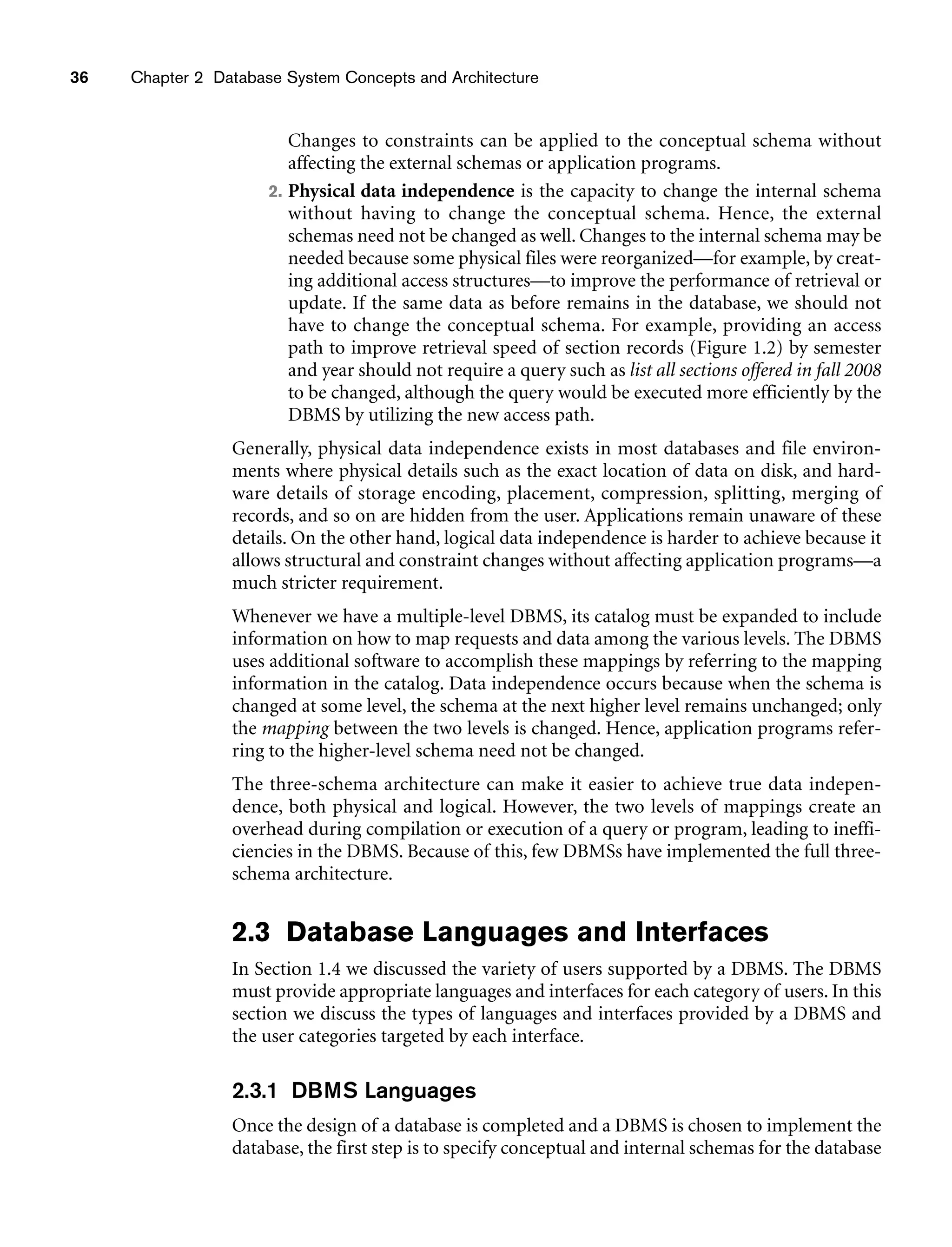 36 Chapter 2 Database System Concepts and Architecture
Changes to constraints can be applied to the conceptual schema without
affecting the external schemas or application programs.
2. Physical data independence is the capacity to change the internal schema
without having to change the conceptual schema. Hence, the external
schemas need not be changed as well. Changes to the internal schema may be
needed because some physical files were reorganized—for example, by creat-
ing additional access structures—to improve the performance of retrieval or
update. If the same data as before remains in the database, we should not
have to change the conceptual schema. For example, providing an access
path to improve retrieval speed of section records (Figure 1.2) by semester
and year should not require a query such as list all sections offered in fall 2008
to be changed, although the query would be executed more efficiently by the
DBMS by utilizing the new access path.
Generally, physical data independence exists in most databases and file environ-
ments where physical details such as the exact location of data on disk, and hard-
ware details of storage encoding, placement, compression, splitting, merging of
records, and so on are hidden from the user. Applications remain unaware of these
details. On the other hand, logical data independence is harder to achieve because it
allows structural and constraint changes without affecting application programs—a
much stricter requirement.
Whenever we have a multiple-level DBMS, its catalog must be expanded to include
information on how to map requests and data among the various levels. The DBMS
uses additional software to accomplish these mappings by referring to the mapping
information in the catalog. Data independence occurs because when the schema is
changed at some level, the schema at the next higher level remains unchanged; only
the mapping between the two levels is changed. Hence, application programs refer-
ring to the higher-level schema need not be changed.
The three-schema architecture can make it easier to achieve true data indepen-
dence, both physical and logical. However, the two levels of mappings create an
overhead during compilation or execution of a query or program, leading to ineffi-
ciencies in the DBMS. Because of this, few DBMSs have implemented the full three-
schema architecture.
2.3 Database Languages and Interfaces
In Section 1.4 we discussed the variety of users supported by a DBMS. The DBMS
must provide appropriate languages and interfaces for each category of users. In this
section we discuss the types of languages and interfaces provided by a DBMS and
the user categories targeted by each interface.
2.3.1 DBMS Languages
Once the design of a database is completed and a DBMS is chosen to implement the
database, the first step is to specify conceptual and internal schemas for the database
 