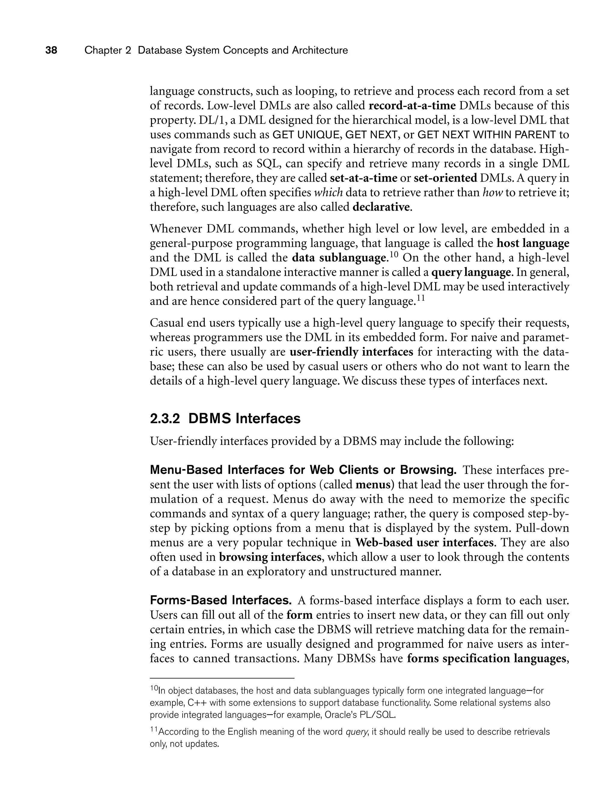 38 Chapter 2 Database System Concepts and Architecture
language constructs, such as looping, to retrieve and process each record from a set
of records. Low-level DMLs are also called record-at-a-time DMLs because of this
property. DL/1, a DML designed for the hierarchical model, is a low-level DML that
uses commands such as GET UNIQUE, GET NEXT, or GET NEXT WITHIN PARENT to
navigate from record to record within a hierarchy of records in the database. High-
level DMLs, such as SQL, can specify and retrieve many records in a single DML
statement; therefore, they are called set-at-a-time or set-oriented DMLs. A query in
a high-level DML often specifies which data to retrieve rather than how to retrieve it;
therefore, such languages are also called declarative.
Whenever DML commands, whether high level or low level, are embedded in a
general-purpose programming language, that language is called the host language
and the DML is called the data sublanguage.10 On the other hand, a high-level
DML used in a standalone interactive manner is called a query language. In general,
both retrieval and update commands of a high-level DML may be used interactively
and are hence considered part of the query language.11
Casual end users typically use a high-level query language to specify their requests,
whereas programmers use the DML in its embedded form. For naive and paramet-
ric users, there usually are user-friendly interfaces for interacting with the data-
base; these can also be used by casual users or others who do not want to learn the
details of a high-level query language. We discuss these types of interfaces next.
2.3.2 DBMS Interfaces
User-friendly interfaces provided by a DBMS may include the following:
Menu-Based Interfaces for Web Clients or Browsing. These interfaces pre-
sent the user with lists of options (called menus) that lead the user through the for-
mulation of a request. Menus do away with the need to memorize the specific
commands and syntax of a query language; rather, the query is composed step-by-
step by picking options from a menu that is displayed by the system. Pull-down
menus are a very popular technique in Web-based user interfaces. They are also
often used in browsing interfaces, which allow a user to look through the contents
of a database in an exploratory and unstructured manner.
Forms-Based Interfaces. A forms-based interface displays a form to each user.
Users can fill out all of the form entries to insert new data, or they can fill out only
certain entries, in which case the DBMS will retrieve matching data for the remain-
ing entries. Forms are usually designed and programmed for naive users as inter-
faces to canned transactions. Many DBMSs have forms specification languages,
10In object databases, the host and data sublanguages typically form one integrated language—for
example, C++ with some extensions to support database functionality. Some relational systems also
provide integrated languages—for example, Oracle’s PL/SQL.
11According to the English meaning of the word query, it should really be used to describe retrievals
only, not updates.
 