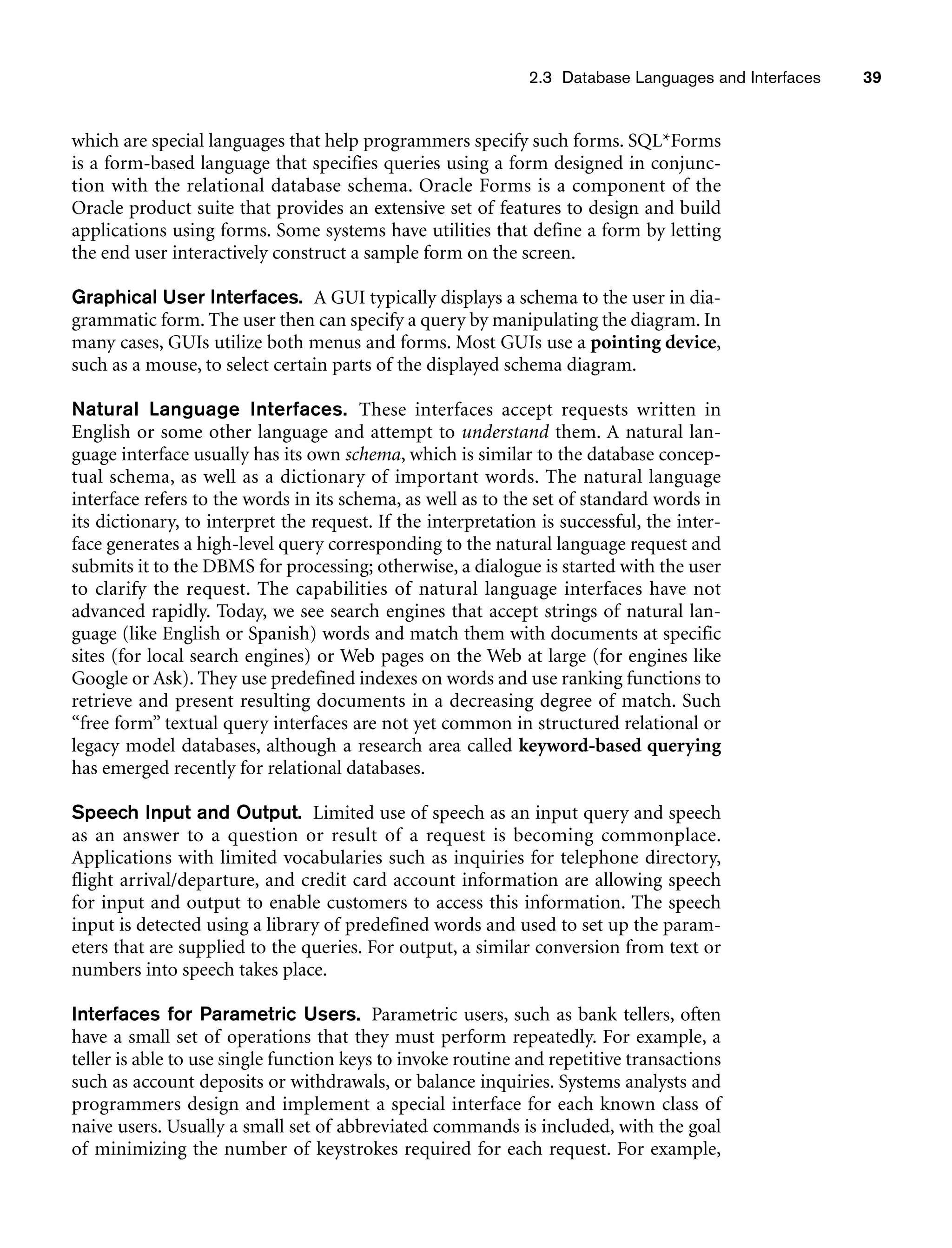 2.3 Database Languages and Interfaces 39
which are special languages that help programmers specify such forms. SQL*Forms
is a form-based language that specifies queries using a form designed in conjunc-
tion with the relational database schema. Oracle Forms is a component of the
Oracle product suite that provides an extensive set of features to design and build
applications using forms. Some systems have utilities that define a form by letting
the end user interactively construct a sample form on the screen.
Graphical User Interfaces. A GUI typically displays a schema to the user in dia-
grammatic form. The user then can specify a query by manipulating the diagram. In
many cases, GUIs utilize both menus and forms. Most GUIs use a pointing device,
such as a mouse, to select certain parts of the displayed schema diagram.
Natural Language Interfaces. These interfaces accept requests written in
English or some other language and attempt to understand them. A natural lan-
guage interface usually has its own schema, which is similar to the database concep-
tual schema, as well as a dictionary of important words. The natural language
interface refers to the words in its schema, as well as to the set of standard words in
its dictionary, to interpret the request. If the interpretation is successful, the inter-
face generates a high-level query corresponding to the natural language request and
submits it to the DBMS for processing; otherwise, a dialogue is started with the user
to clarify the request. The capabilities of natural language interfaces have not
advanced rapidly. Today, we see search engines that accept strings of natural lan-
guage (like English or Spanish) words and match them with documents at specific
sites (for local search engines) or Web pages on the Web at large (for engines like
Google or Ask). They use predefined indexes on words and use ranking functions to
retrieve and present resulting documents in a decreasing degree of match. Such
“free form” textual query interfaces are not yet common in structured relational or
legacy model databases, although a research area called keyword-based querying
has emerged recently for relational databases.
Speech Input and Output. Limited use of speech as an input query and speech
as an answer to a question or result of a request is becoming commonplace.
Applications with limited vocabularies such as inquiries for telephone directory,
flight arrival/departure, and credit card account information are allowing speech
for input and output to enable customers to access this information. The speech
input is detected using a library of predefined words and used to set up the param-
eters that are supplied to the queries. For output, a similar conversion from text or
numbers into speech takes place.
Interfaces for Parametric Users. Parametric users, such as bank tellers, often
have a small set of operations that they must perform repeatedly. For example, a
teller is able to use single function keys to invoke routine and repetitive transactions
such as account deposits or withdrawals, or balance inquiries. Systems analysts and
programmers design and implement a special interface for each known class of
naive users. Usually a small set of abbreviated commands is included, with the goal
of minimizing the number of keystrokes required for each request. For example,
 