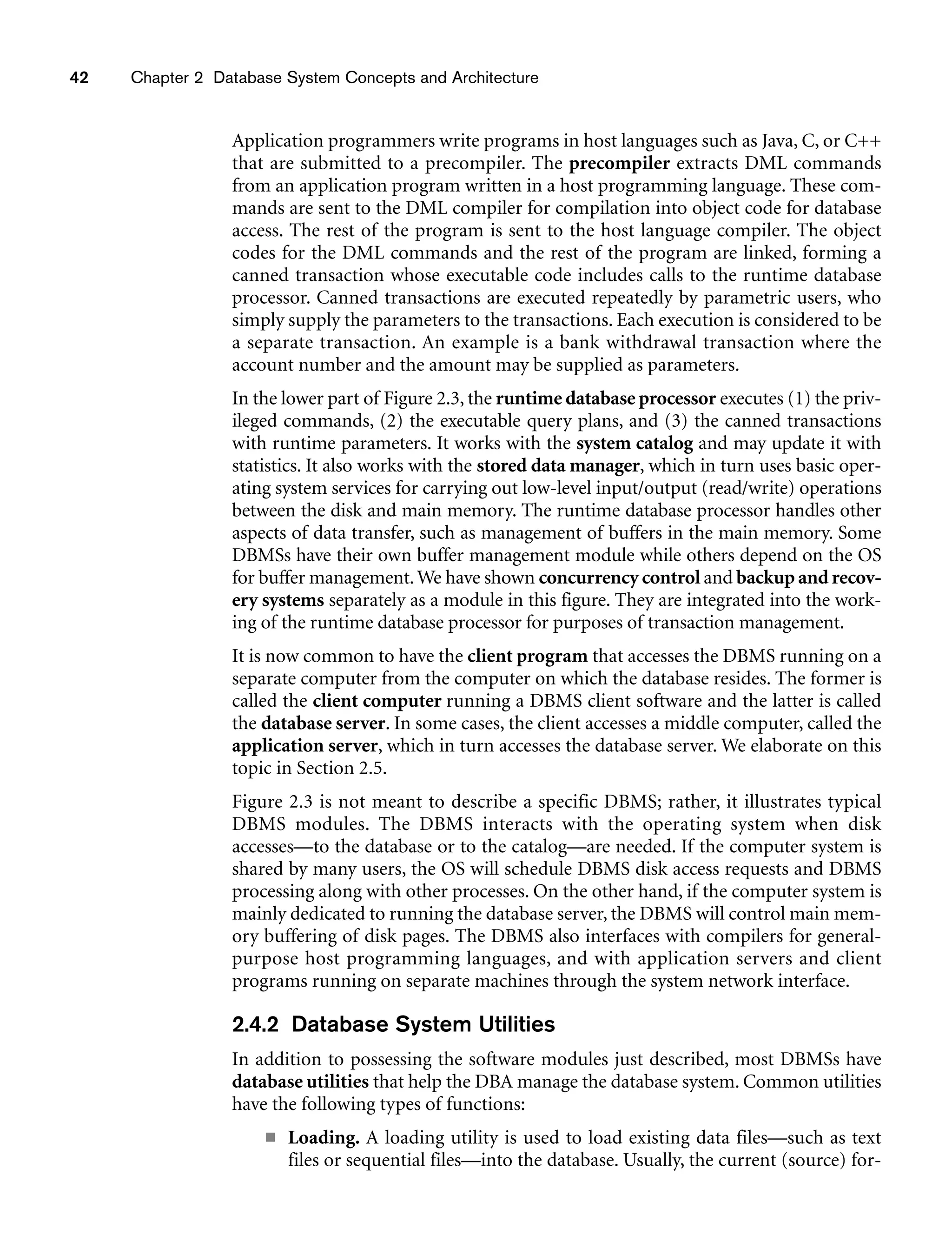 42 Chapter 2 Database System Concepts and Architecture
Application programmers write programs in host languages such as Java, C, or C++
that are submitted to a precompiler. The precompiler extracts DML commands
from an application program written in a host programming language. These com-
mands are sent to the DML compiler for compilation into object code for database
access. The rest of the program is sent to the host language compiler. The object
codes for the DML commands and the rest of the program are linked, forming a
canned transaction whose executable code includes calls to the runtime database
processor. Canned transactions are executed repeatedly by parametric users, who
simply supply the parameters to the transactions. Each execution is considered to be
a separate transaction. An example is a bank withdrawal transaction where the
account number and the amount may be supplied as parameters.
In the lower part of Figure 2.3, the runtime database processor executes (1) the priv-
ileged commands, (2) the executable query plans, and (3) the canned transactions
with runtime parameters. It works with the system catalog and may update it with
statistics. It also works with the stored data manager, which in turn uses basic oper-
ating system services for carrying out low-level input/output (read/write) operations
between the disk and main memory. The runtime database processor handles other
aspects of data transfer, such as management of buffers in the main memory. Some
DBMSs have their own buffer management module while others depend on the OS
for buffer management.We have shown concurrency control and backup and recov-
ery systems separately as a module in this figure. They are integrated into the work-
ing of the runtime database processor for purposes of transaction management.
It is now common to have the client program that accesses the DBMS running on a
separate computer from the computer on which the database resides. The former is
called the client computer running a DBMS client software and the latter is called
the database server. In some cases, the client accesses a middle computer, called the
application server, which in turn accesses the database server. We elaborate on this
topic in Section 2.5.
Figure 2.3 is not meant to describe a specific DBMS; rather, it illustrates typical
DBMS modules. The DBMS interacts with the operating system when disk
accesses—to the database or to the catalog—are needed. If the computer system is
shared by many users, the OS will schedule DBMS disk access requests and DBMS
processing along with other processes. On the other hand, if the computer system is
mainly dedicated to running the database server, the DBMS will control main mem-
ory buffering of disk pages. The DBMS also interfaces with compilers for general-
purpose host programming languages, and with application servers and client
programs running on separate machines through the system network interface.
2.4.2 Database System Utilities
In addition to possessing the software modules just described, most DBMSs have
database utilities that help the DBA manage the database system. Common utilities
have the following types of functions:
■ Loading. A loading utility is used to load existing data files—such as text
files or sequential files—into the database. Usually, the current (source) for-
 