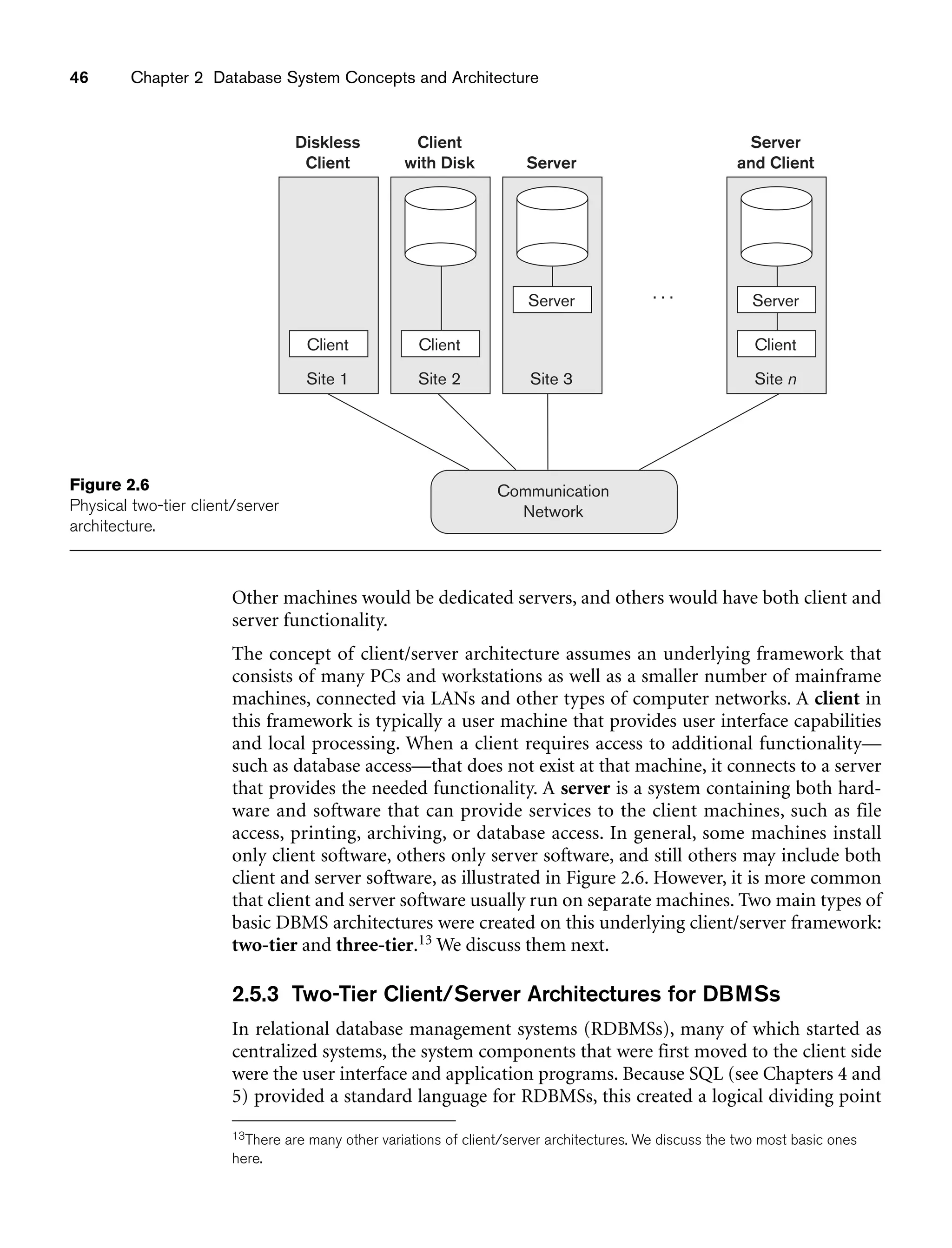 46 Chapter 2 Database System Concepts and Architecture
Client CLIENT
Site 2
Client
with Disk
Client
Site 1
Diskless
Client
Server
Site 3
Server
Communication
Network
Site n
Server
and Client
. . .
Client
Server
Figure 2.6
Physical two-tier client/server
architecture.
Other machines would be dedicated servers, and others would have both client and
server functionality.
The concept of client/server architecture assumes an underlying framework that
consists of many PCs and workstations as well as a smaller number of mainframe
machines, connected via LANs and other types of computer networks. A client in
this framework is typically a user machine that provides user interface capabilities
and local processing. When a client requires access to additional functionality—
such as database access—that does not exist at that machine, it connects to a server
that provides the needed functionality. A server is a system containing both hard-
ware and software that can provide services to the client machines, such as file
access, printing, archiving, or database access. In general, some machines install
only client software, others only server software, and still others may include both
client and server software, as illustrated in Figure 2.6. However, it is more common
that client and server software usually run on separate machines. Two main types of
basic DBMS architectures were created on this underlying client/server framework:
two-tier and three-tier.13 We discuss them next.
2.5.3 Two-Tier Client/Server Architectures for DBMSs
In relational database management systems (RDBMSs), many of which started as
centralized systems, the system components that were first moved to the client side
were the user interface and application programs. Because SQL (see Chapters 4 and
5) provided a standard language for RDBMSs, this created a logical dividing point
13There are many other variations of client/server architectures. We discuss the two most basic ones
here.
 