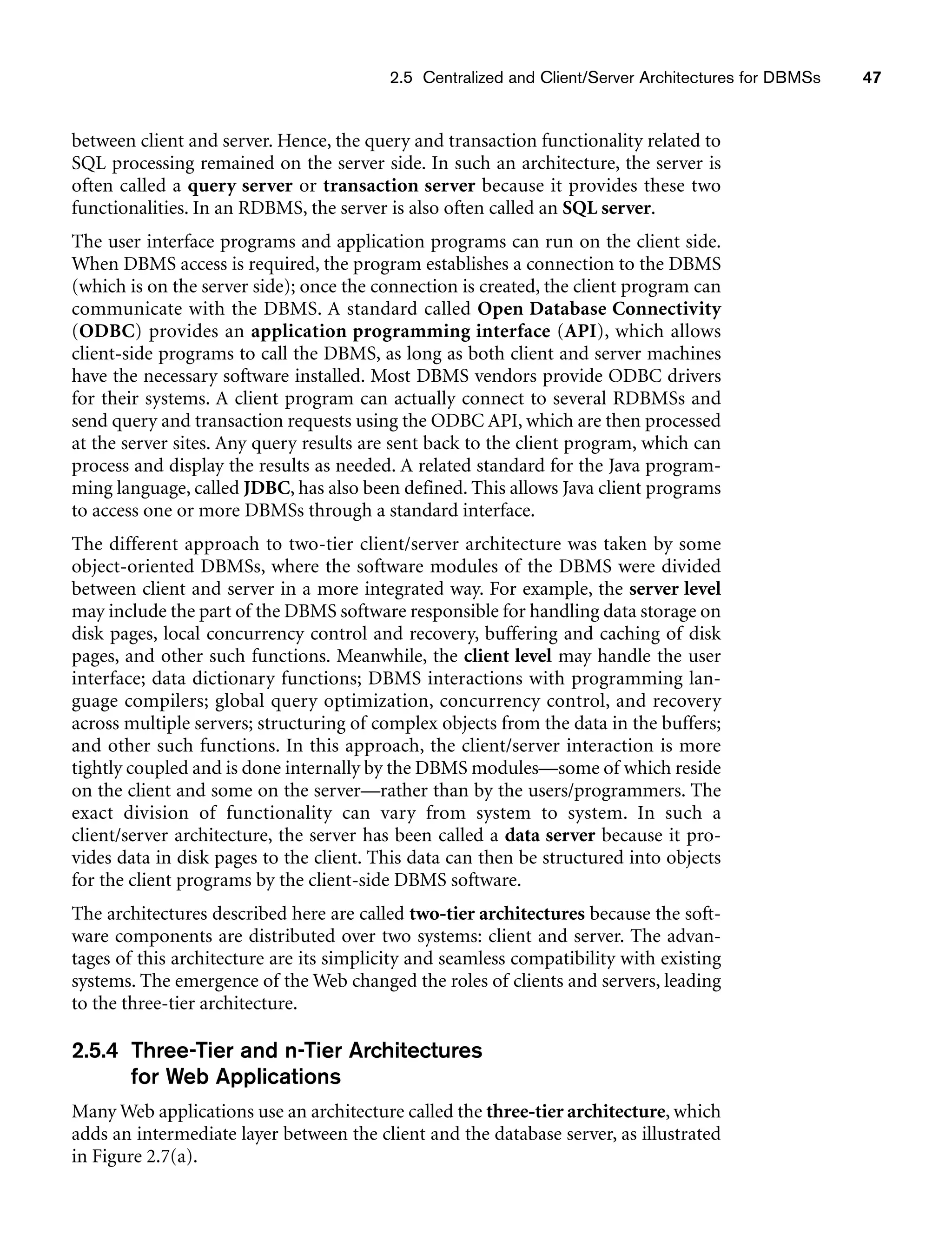 2.5 Centralized and Client/Server Architectures for DBMSs 47
between client and server. Hence, the query and transaction functionality related to
SQL processing remained on the server side. In such an architecture, the server is
often called a query server or transaction server because it provides these two
functionalities. In an RDBMS, the server is also often called an SQL server.
The user interface programs and application programs can run on the client side.
When DBMS access is required, the program establishes a connection to the DBMS
(which is on the server side); once the connection is created, the client program can
communicate with the DBMS. A standard called Open Database Connectivity
(ODBC) provides an application programming interface (API), which allows
client-side programs to call the DBMS, as long as both client and server machines
have the necessary software installed. Most DBMS vendors provide ODBC drivers
for their systems. A client program can actually connect to several RDBMSs and
send query and transaction requests using the ODBC API, which are then processed
at the server sites. Any query results are sent back to the client program, which can
process and display the results as needed. A related standard for the Java program-
ming language, called JDBC, has also been defined. This allows Java client programs
to access one or more DBMSs through a standard interface.
The different approach to two-tier client/server architecture was taken by some
object-oriented DBMSs, where the software modules of the DBMS were divided
between client and server in a more integrated way. For example, the server level
may include the part of the DBMS software responsible for handling data storage on
disk pages, local concurrency control and recovery, buffering and caching of disk
pages, and other such functions. Meanwhile, the client level may handle the user
interface; data dictionary functions; DBMS interactions with programming lan-
guage compilers; global query optimization, concurrency control, and recovery
across multiple servers; structuring of complex objects from the data in the buffers;
and other such functions. In this approach, the client/server interaction is more
tightly coupled and is done internally by the DBMS modules—some of which reside
on the client and some on the server—rather than by the users/programmers. The
exact division of functionality can vary from system to system. In such a
client/server architecture, the server has been called a data server because it pro-
vides data in disk pages to the client. This data can then be structured into objects
for the client programs by the client-side DBMS software.
The architectures described here are called two-tier architectures because the soft-
ware components are distributed over two systems: client and server. The advan-
tages of this architecture are its simplicity and seamless compatibility with existing
systems. The emergence of the Web changed the roles of clients and servers, leading
to the three-tier architecture.
2.5.4 Three-Tier and n-Tier Architectures
for Web Applications
Many Web applications use an architecture called the three-tier architecture, which
adds an intermediate layer between the client and the database server, as illustrated
in Figure 2.7(a).
 