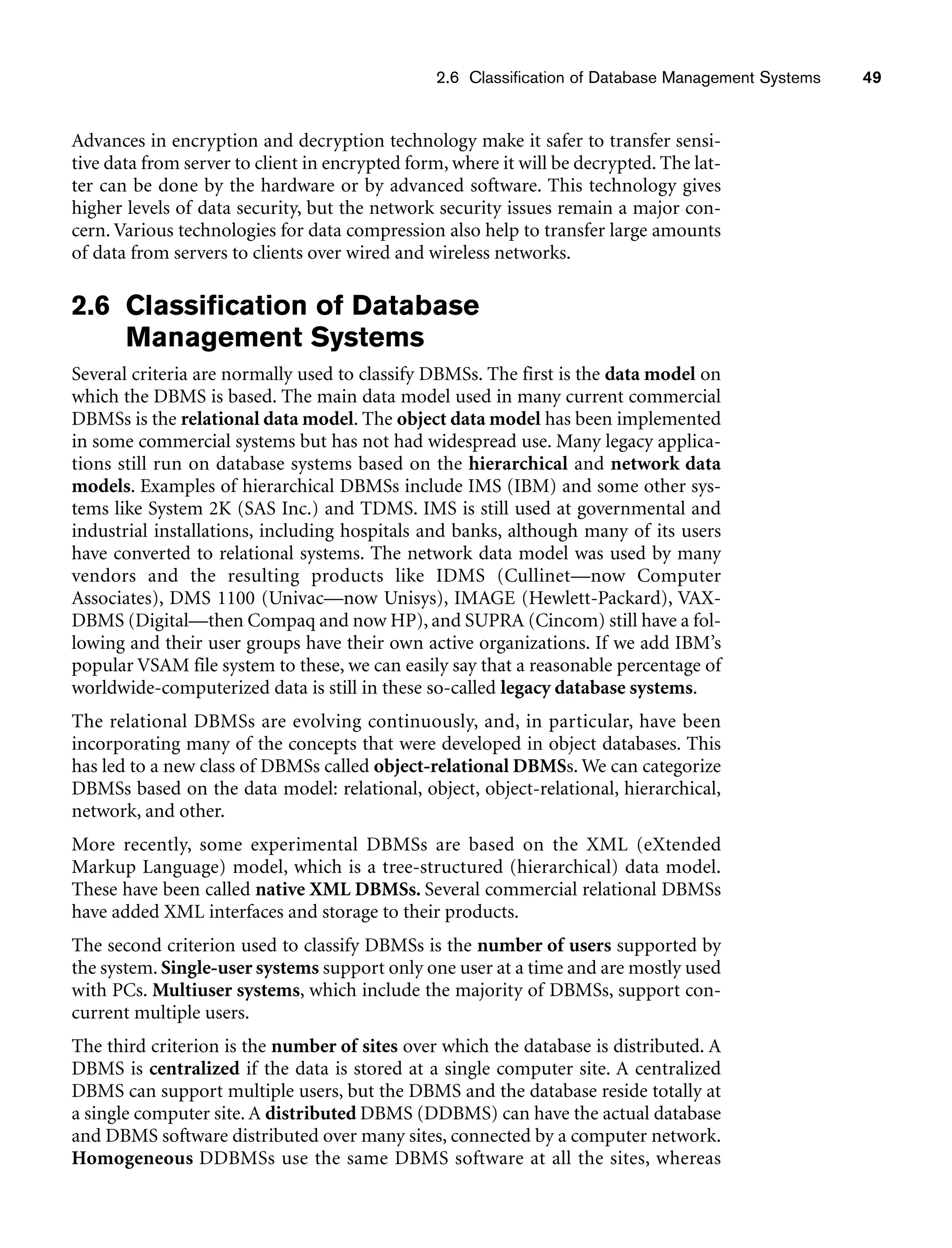 2.6 Classification of Database Management Systems 49
Advances in encryption and decryption technology make it safer to transfer sensi-
tive data from server to client in encrypted form, where it will be decrypted. The lat-
ter can be done by the hardware or by advanced software. This technology gives
higher levels of data security, but the network security issues remain a major con-
cern. Various technologies for data compression also help to transfer large amounts
of data from servers to clients over wired and wireless networks.
2.6 Classification of Database
Management Systems
Several criteria are normally used to classify DBMSs. The first is the data model on
which the DBMS is based. The main data model used in many current commercial
DBMSs is the relational data model. The object data model has been implemented
in some commercial systems but has not had widespread use. Many legacy applica-
tions still run on database systems based on the hierarchical and network data
models. Examples of hierarchical DBMSs include IMS (IBM) and some other sys-
tems like System 2K (SAS Inc.) and TDMS. IMS is still used at governmental and
industrial installations, including hospitals and banks, although many of its users
have converted to relational systems. The network data model was used by many
vendors and the resulting products like IDMS (Cullinet—now Computer
Associates), DMS 1100 (Univac—now Unisys), IMAGE (Hewlett-Packard), VAX-
DBMS (Digital—then Compaq and now HP), and SUPRA (Cincom) still have a fol-
lowing and their user groups have their own active organizations. If we add IBM’s
popular VSAM file system to these, we can easily say that a reasonable percentage of
worldwide-computerized data is still in these so-called legacy database systems.
The relational DBMSs are evolving continuously, and, in particular, have been
incorporating many of the concepts that were developed in object databases. This
has led to a new class of DBMSs called object-relational DBMSs. We can categorize
DBMSs based on the data model: relational, object, object-relational, hierarchical,
network, and other.
More recently, some experimental DBMSs are based on the XML (eXtended
Markup Language) model, which is a tree-structured (hierarchical) data model.
These have been called native XML DBMSs. Several commercial relational DBMSs
have added XML interfaces and storage to their products.
The second criterion used to classify DBMSs is the number of users supported by
the system. Single-user systems support only one user at a time and are mostly used
with PCs. Multiuser systems, which include the majority of DBMSs, support con-
current multiple users.
The third criterion is the number of sites over which the database is distributed. A
DBMS is centralized if the data is stored at a single computer site. A centralized
DBMS can support multiple users, but the DBMS and the database reside totally at
a single computer site. A distributed DBMS (DDBMS) can have the actual database
and DBMS software distributed over many sites, connected by a computer network.
Homogeneous DDBMSs use the same DBMS software at all the sites, whereas
 