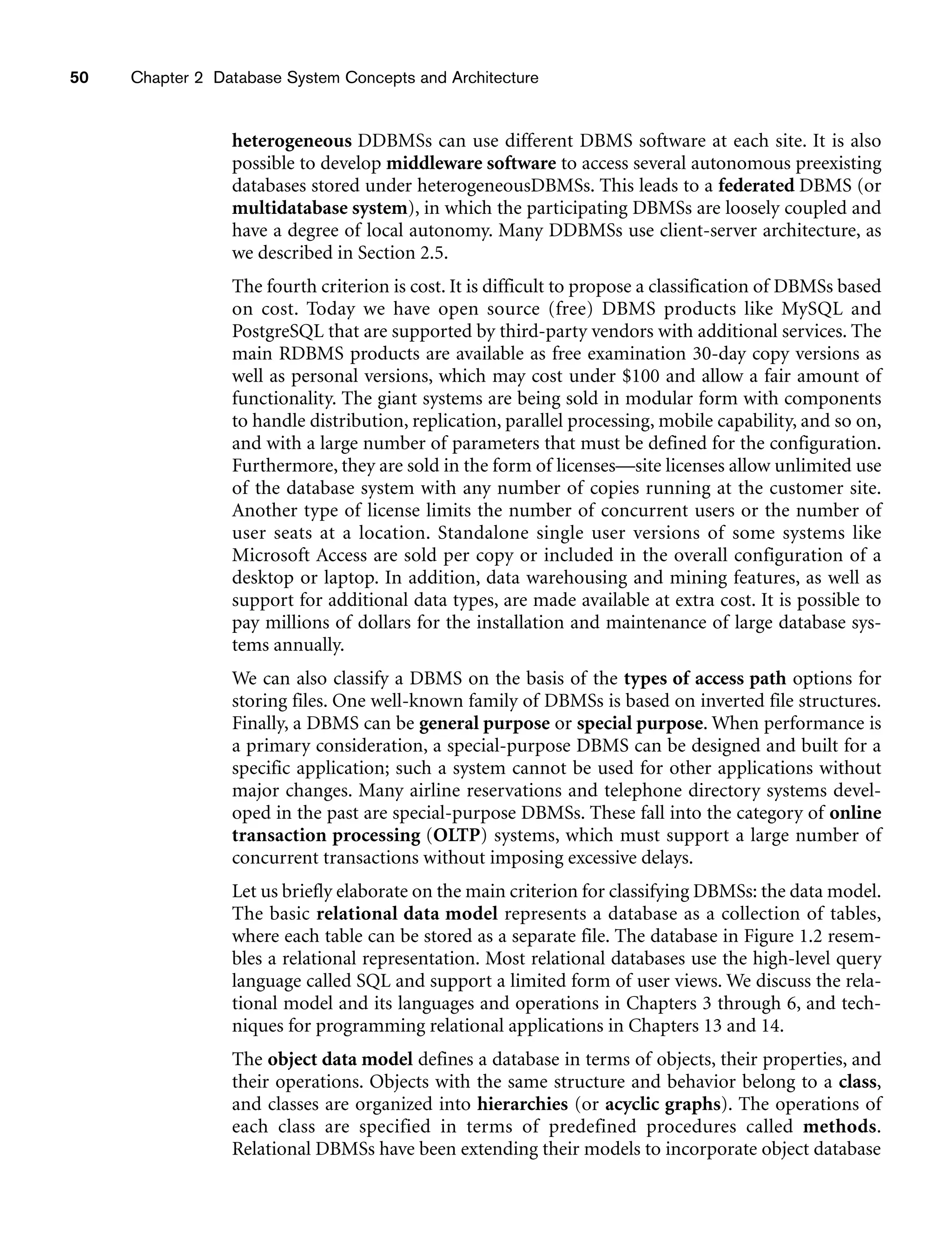 50 Chapter 2 Database System Concepts and Architecture
heterogeneous DDBMSs can use different DBMS software at each site. It is also
possible to develop middleware software to access several autonomous preexisting
databases stored under heterogeneousDBMSs. This leads to a federated DBMS (or
multidatabase system), in which the participating DBMSs are loosely coupled and
have a degree of local autonomy. Many DDBMSs use client-server architecture, as
we described in Section 2.5.
The fourth criterion is cost. It is difficult to propose a classification of DBMSs based
on cost. Today we have open source (free) DBMS products like MySQL and
PostgreSQL that are supported by third-party vendors with additional services. The
main RDBMS products are available as free examination 30-day copy versions as
well as personal versions, which may cost under $100 and allow a fair amount of
functionality. The giant systems are being sold in modular form with components
to handle distribution, replication, parallel processing, mobile capability, and so on,
and with a large number of parameters that must be defined for the configuration.
Furthermore, they are sold in the form of licenses—site licenses allow unlimited use
of the database system with any number of copies running at the customer site.
Another type of license limits the number of concurrent users or the number of
user seats at a location. Standalone single user versions of some systems like
Microsoft Access are sold per copy or included in the overall configuration of a
desktop or laptop. In addition, data warehousing and mining features, as well as
support for additional data types, are made available at extra cost. It is possible to
pay millions of dollars for the installation and maintenance of large database sys-
tems annually.
We can also classify a DBMS on the basis of the types of access path options for
storing files. One well-known family of DBMSs is based on inverted file structures.
Finally, a DBMS can be general purpose or special purpose. When performance is
a primary consideration, a special-purpose DBMS can be designed and built for a
specific application; such a system cannot be used for other applications without
major changes. Many airline reservations and telephone directory systems devel-
oped in the past are special-purpose DBMSs. These fall into the category of online
transaction processing (OLTP) systems, which must support a large number of
concurrent transactions without imposing excessive delays.
Let us briefly elaborate on the main criterion for classifying DBMSs: the data model.
The basic relational data model represents a database as a collection of tables,
where each table can be stored as a separate file. The database in Figure 1.2 resem-
bles a relational representation. Most relational databases use the high-level query
language called SQL and support a limited form of user views. We discuss the rela-
tional model and its languages and operations in Chapters 3 through 6, and tech-
niques for programming relational applications in Chapters 13 and 14.
The object data model defines a database in terms of objects, their properties, and
their operations. Objects with the same structure and behavior belong to a class,
and classes are organized into hierarchies (or acyclic graphs). The operations of
each class are specified in terms of predefined procedures called methods.
Relational DBMSs have been extending their models to incorporate object database
 