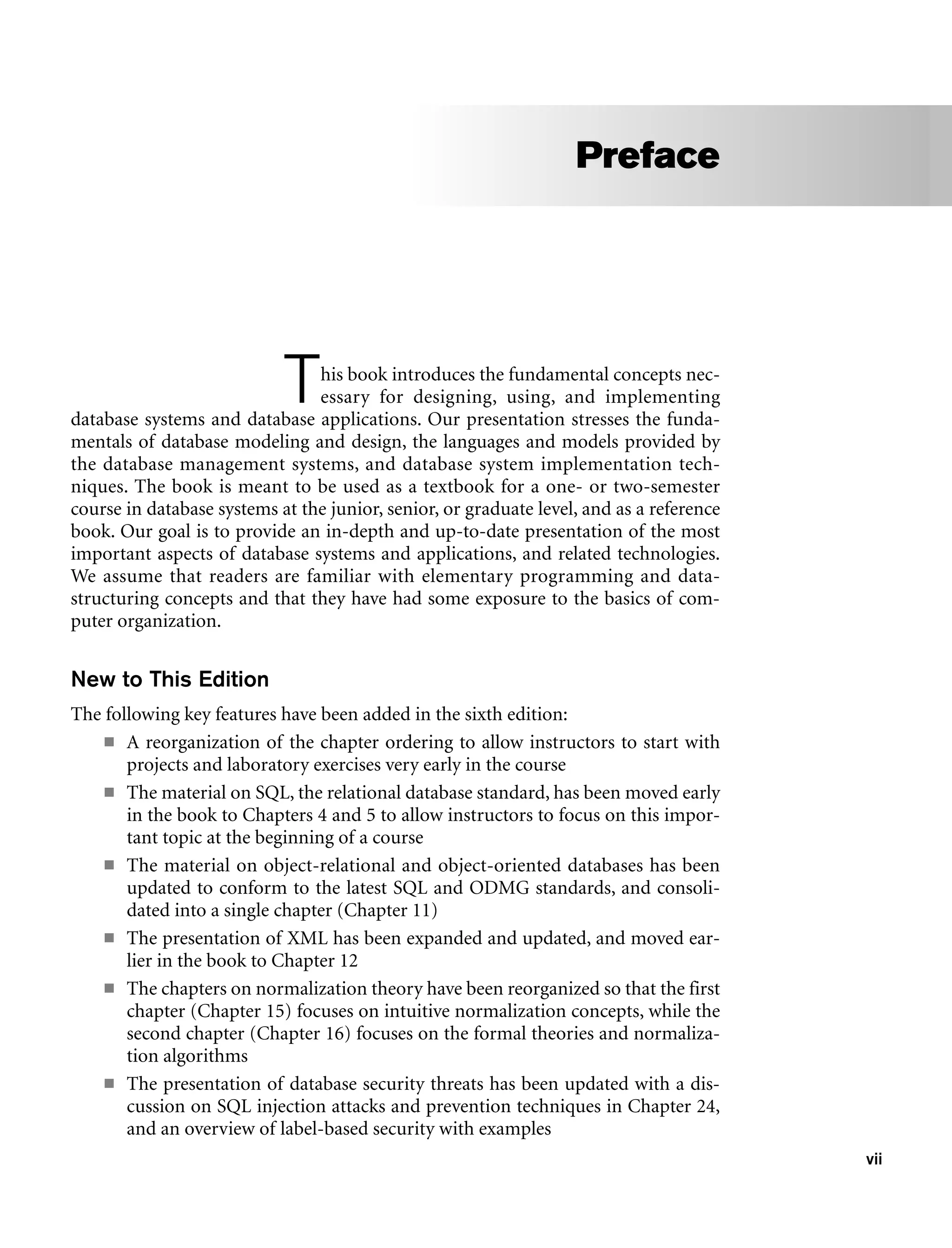 vii
This book introduces the fundamental concepts nec-
essary for designing, using, and implementing
database systems and database applications. Our presentation stresses the funda-
mentals of database modeling and design, the languages and models provided by
the database management systems, and database system implementation tech-
niques. The book is meant to be used as a textbook for a one- or two-semester
course in database systems at the junior, senior, or graduate level, and as a reference
book. Our goal is to provide an in-depth and up-to-date presentation of the most
important aspects of database systems and applications, and related technologies.
We assume that readers are familiar with elementary programming and data-
structuring concepts and that they have had some exposure to the basics of com-
puter organization.
New to This Edition
The following key features have been added in the sixth edition:
■ A reorganization of the chapter ordering to allow instructors to start with
projects and laboratory exercises very early in the course
■ The material on SQL, the relational database standard, has been moved early
in the book to Chapters 4 and 5 to allow instructors to focus on this impor-
tant topic at the beginning of a course
■ The material on object-relational and object-oriented databases has been
updated to conform to the latest SQL and ODMG standards, and consoli-
dated into a single chapter (Chapter 11)
■ The presentation of XML has been expanded and updated, and moved ear-
lier in the book to Chapter 12
■ The chapters on normalization theory have been reorganized so that the first
chapter (Chapter 15) focuses on intuitive normalization concepts, while the
second chapter (Chapter 16) focuses on the formal theories and normaliza-
tion algorithms
■ The presentation of database security threats has been updated with a dis-
cussion on SQL injection attacks and prevention techniques in Chapter 24,
and an overview of label-based security with examples
Preface
 