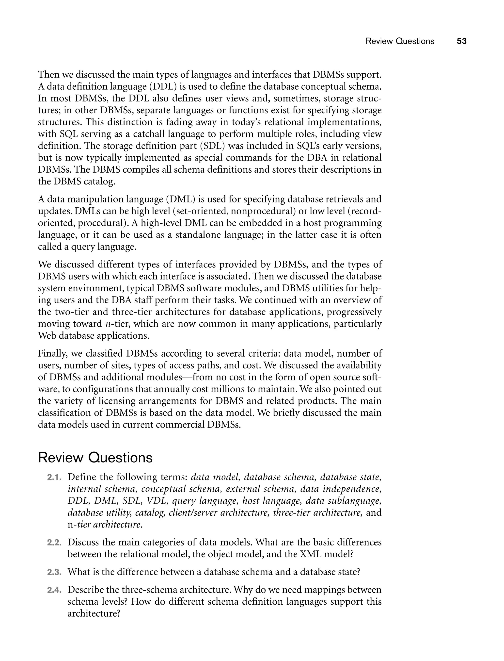 Review Questions 53
Then we discussed the main types of languages and interfaces that DBMSs support.
A data definition language (DDL) is used to define the database conceptual schema.
In most DBMSs, the DDL also defines user views and, sometimes, storage struc-
tures; in other DBMSs, separate languages or functions exist for specifying storage
structures. This distinction is fading away in today’s relational implementations,
with SQL serving as a catchall language to perform multiple roles, including view
definition. The storage definition part (SDL) was included in SQL’s early versions,
but is now typically implemented as special commands for the DBA in relational
DBMSs. The DBMS compiles all schema definitions and stores their descriptions in
the DBMS catalog.
A data manipulation language (DML) is used for specifying database retrievals and
updates. DMLs can be high level (set-oriented, nonprocedural) or low level (record-
oriented, procedural). A high-level DML can be embedded in a host programming
language, or it can be used as a standalone language; in the latter case it is often
called a query language.
We discussed different types of interfaces provided by DBMSs, and the types of
DBMS users with which each interface is associated. Then we discussed the database
system environment, typical DBMS software modules, and DBMS utilities for help-
ing users and the DBA staff perform their tasks. We continued with an overview of
the two-tier and three-tier architectures for database applications, progressively
moving toward n-tier, which are now common in many applications, particularly
Web database applications.
Finally, we classified DBMSs according to several criteria: data model, number of
users, number of sites, types of access paths, and cost. We discussed the availability
of DBMSs and additional modules—from no cost in the form of open source soft-
ware, to configurations that annually cost millions to maintain. We also pointed out
the variety of licensing arrangements for DBMS and related products. The main
classification of DBMSs is based on the data model. We briefly discussed the main
data models used in current commercial DBMSs.
Review Questions
2.1. Define the following terms: data model, database schema, database state,
internal schema, conceptual schema, external schema, data independence,
DDL, DML, SDL, VDL, query language, host language, data sublanguage,
database utility, catalog, client/server architecture, three-tier architecture, and
n-tier architecture.
2.2. Discuss the main categories of data models. What are the basic differences
between the relational model, the object model, and the XML model?
2.3. What is the difference between a database schema and a database state?
2.4. Describe the three-schema architecture. Why do we need mappings between
schema levels? How do different schema definition languages support this
architecture?
 
