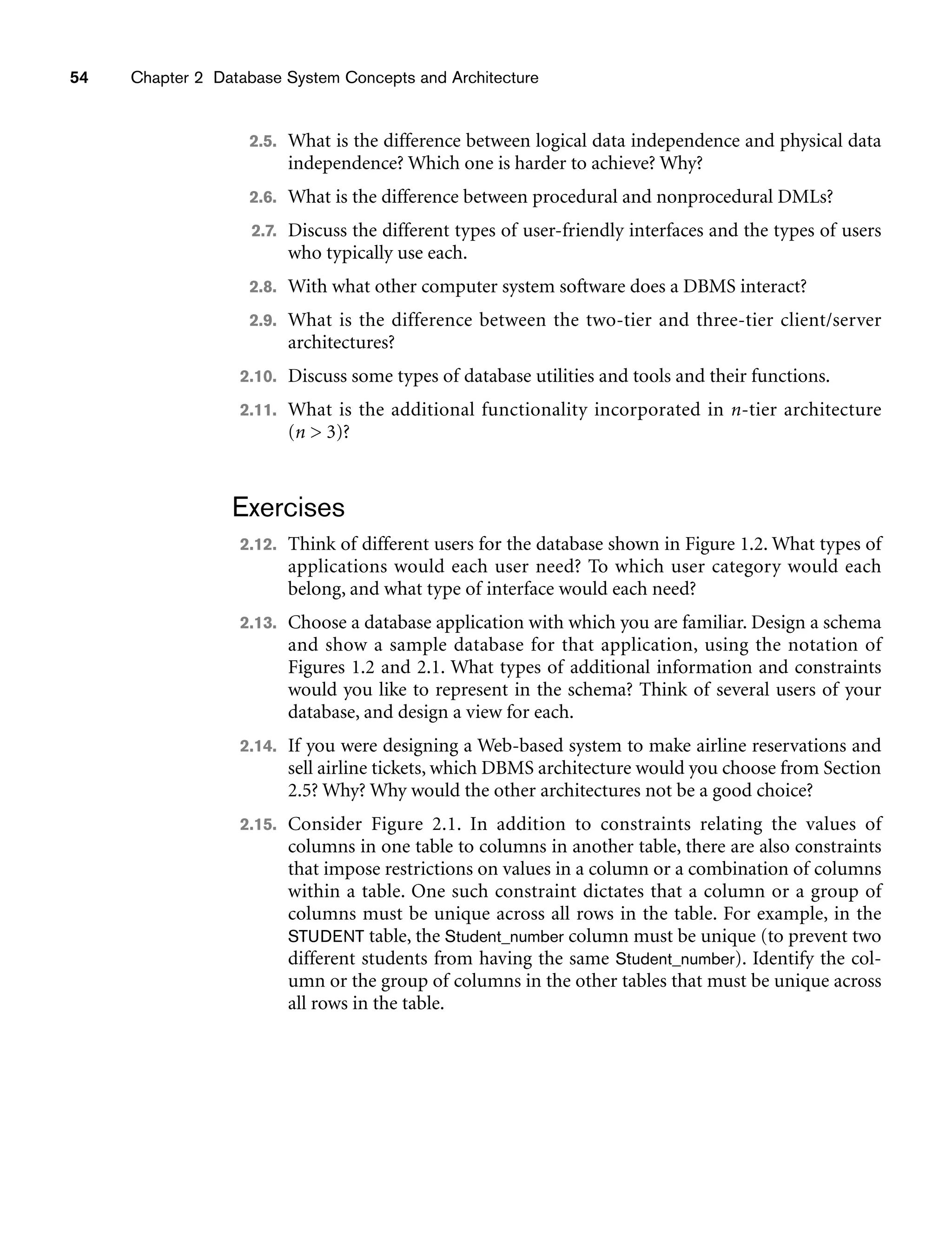 54 Chapter 2 Database System Concepts and Architecture
2.5. What is the difference between logical data independence and physical data
independence? Which one is harder to achieve? Why?
2.6. What is the difference between procedural and nonprocedural DMLs?
2.7. Discuss the different types of user-friendly interfaces and the types of users
who typically use each.
2.8. With what other computer system software does a DBMS interact?
2.9. What is the difference between the two-tier and three-tier client/server
architectures?
2.10. Discuss some types of database utilities and tools and their functions.
2.11. What is the additional functionality incorporated in n-tier architecture
(n  3)?
Exercises
2.12. Think of different users for the database shown in Figure 1.2. What types of
applications would each user need? To which user category would each
belong, and what type of interface would each need?
2.13. Choose a database application with which you are familiar. Design a schema
and show a sample database for that application, using the notation of
Figures 1.2 and 2.1. What types of additional information and constraints
would you like to represent in the schema? Think of several users of your
database, and design a view for each.
2.14. If you were designing a Web-based system to make airline reservations and
sell airline tickets, which DBMS architecture would you choose from Section
2.5? Why? Why would the other architectures not be a good choice?
2.15. Consider Figure 2.1. In addition to constraints relating the values of
columns in one table to columns in another table, there are also constraints
that impose restrictions on values in a column or a combination of columns
within a table. One such constraint dictates that a column or a group of
columns must be unique across all rows in the table. For example, in the
STUDENT table, the Student_number column must be unique (to prevent two
different students from having the same Student_number). Identify the col-
umn or the group of columns in the other tables that must be unique across
all rows in the table.
 