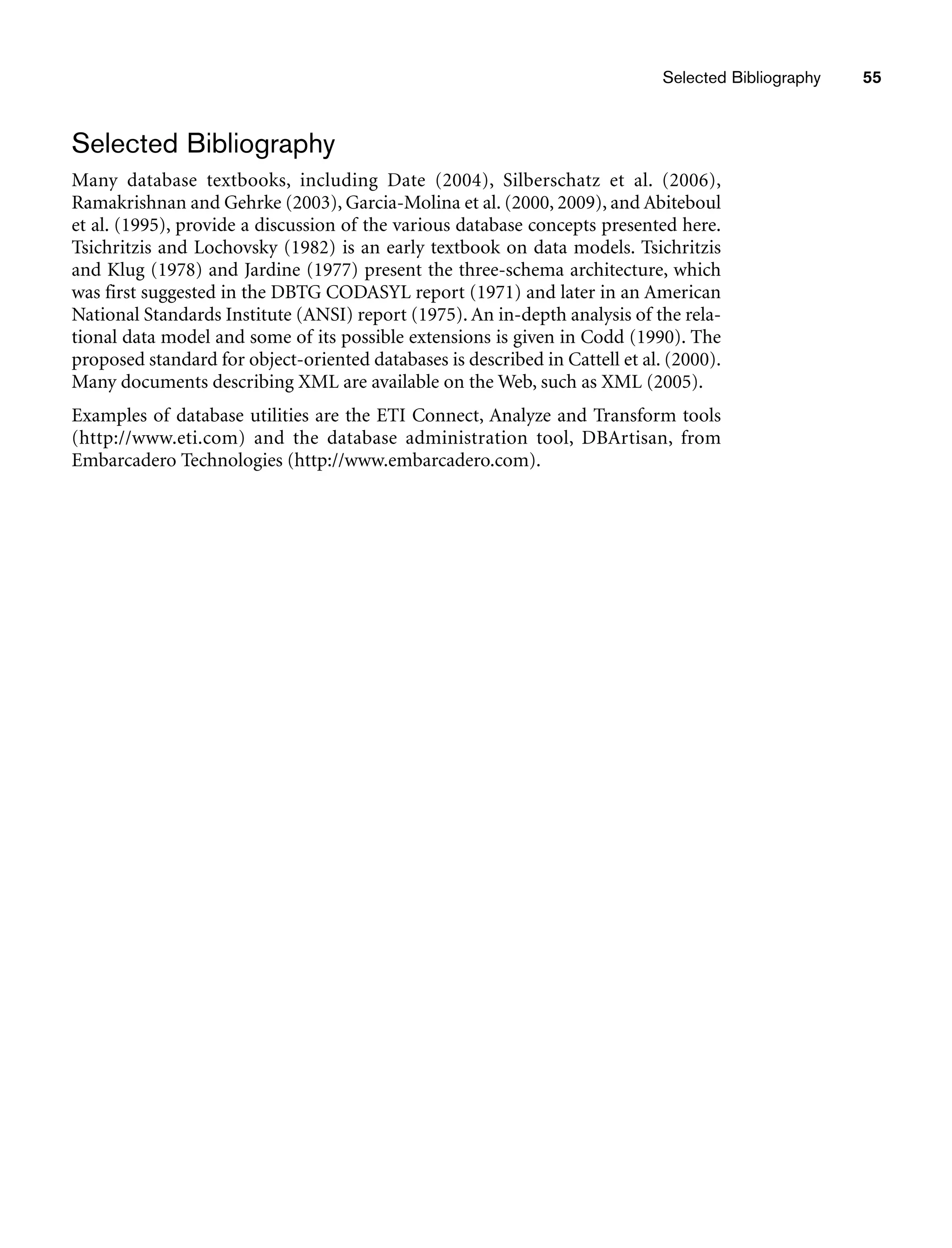 Selected Bibliography 55
Selected Bibliography
Many database textbooks, including Date (2004), Silberschatz et al. (2006),
Ramakrishnan and Gehrke (2003), Garcia-Molina et al. (2000, 2009), and Abiteboul
et al. (1995), provide a discussion of the various database concepts presented here.
Tsichritzis and Lochovsky (1982) is an early textbook on data models. Tsichritzis
and Klug (1978) and Jardine (1977) present the three-schema architecture, which
was first suggested in the DBTG CODASYL report (1971) and later in an American
National Standards Institute (ANSI) report (1975). An in-depth analysis of the rela-
tional data model and some of its possible extensions is given in Codd (1990). The
proposed standard for object-oriented databases is described in Cattell et al. (2000).
Many documents describing XML are available on the Web, such as XML (2005).
Examples of database utilities are the ETI Connect, Analyze and Transform tools
(http://www.eti.com) and the database administration tool, DBArtisan, from
Embarcadero Technologies (http://www.embarcadero.com).
 
