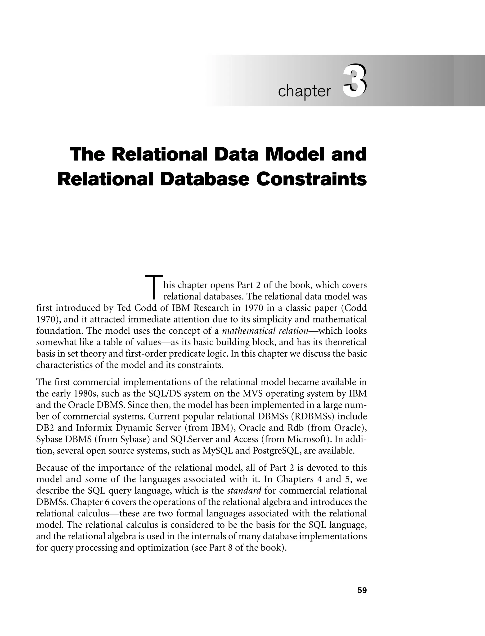 59
The Relational Data Model and
Relational Database Constraints
This chapter opens Part 2 of the book, which covers
relational databases. The relational data model was
first introduced by Ted Codd of IBM Research in 1970 in a classic paper (Codd
1970), and it attracted immediate attention due to its simplicity and mathematical
foundation. The model uses the concept of a mathematical relation—which looks
somewhat like a table of values—as its basic building block, and has its theoretical
basis in set theory and first-order predicate logic. In this chapter we discuss the basic
characteristics of the model and its constraints.
The first commercial implementations of the relational model became available in
the early 1980s, such as the SQL/DS system on the MVS operating system by IBM
and the Oracle DBMS. Since then, the model has been implemented in a large num-
ber of commercial systems. Current popular relational DBMSs (RDBMSs) include
DB2 and Informix Dynamic Server (from IBM), Oracle and Rdb (from Oracle),
Sybase DBMS (from Sybase) and SQLServer and Access (from Microsoft). In addi-
tion, several open source systems, such as MySQL and PostgreSQL, are available.
Because of the importance of the relational model, all of Part 2 is devoted to this
model and some of the languages associated with it. In Chapters 4 and 5, we
describe the SQL query language, which is the standard for commercial relational
DBMSs. Chapter 6 covers the operations of the relational algebra and introduces the
relational calculus—these are two formal languages associated with the relational
model. The relational calculus is considered to be the basis for the SQL language,
and the relational algebra is used in the internals of many database implementations
for query processing and optimization (see Part 8 of the book).
3
chapter 3
 