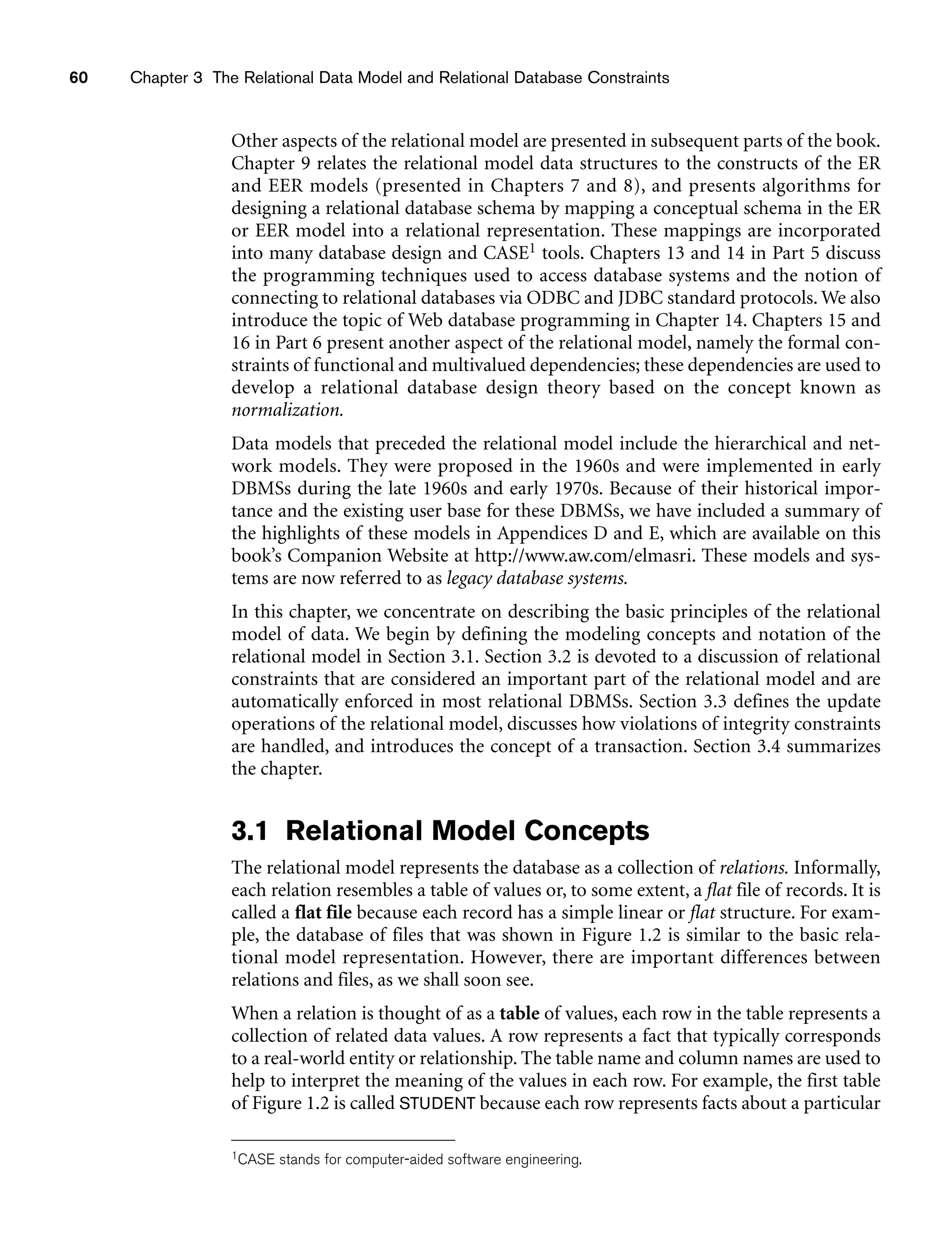 60 Chapter 3 The Relational Data Model and Relational Database Constraints
Other aspects of the relational model are presented in subsequent parts of the book.
Chapter 9 relates the relational model data structures to the constructs of the ER
and EER models (presented in Chapters 7 and 8), and presents algorithms for
designing a relational database schema by mapping a conceptual schema in the ER
or EER model into a relational representation. These mappings are incorporated
into many database design and CASE1 tools. Chapters 13 and 14 in Part 5 discuss
the programming techniques used to access database systems and the notion of
connecting to relational databases via ODBC and JDBC standard protocols. We also
introduce the topic of Web database programming in Chapter 14. Chapters 15 and
16 in Part 6 present another aspect of the relational model, namely the formal con-
straints of functional and multivalued dependencies; these dependencies are used to
develop a relational database design theory based on the concept known as
normalization.
Data models that preceded the relational model include the hierarchical and net-
work models. They were proposed in the 1960s and were implemented in early
DBMSs during the late 1960s and early 1970s. Because of their historical impor-
tance and the existing user base for these DBMSs, we have included a summary of
the highlights of these models in Appendices D and E, which are available on this
book’s Companion Website at http://www.aw.com/elmasri. These models and sys-
tems are now referred to as legacy database systems.
In this chapter, we concentrate on describing the basic principles of the relational
model of data. We begin by defining the modeling concepts and notation of the
relational model in Section 3.1. Section 3.2 is devoted to a discussion of relational
constraints that are considered an important part of the relational model and are
automatically enforced in most relational DBMSs. Section 3.3 defines the update
operations of the relational model, discusses how violations of integrity constraints
are handled, and introduces the concept of a transaction. Section 3.4 summarizes
the chapter.
3.1 Relational Model Concepts
The relational model represents the database as a collection of relations. Informally,
each relation resembles a table of values or, to some extent, a flat file of records. It is
called a flat file because each record has a simple linear or flat structure. For exam-
ple, the database of files that was shown in Figure 1.2 is similar to the basic rela-
tional model representation. However, there are important differences between
relations and files, as we shall soon see.
When a relation is thought of as a table of values, each row in the table represents a
collection of related data values. A row represents a fact that typically corresponds
to a real-world entity or relationship. The table name and column names are used to
help to interpret the meaning of the values in each row. For example, the first table
of Figure 1.2 is called STUDENT because each row represents facts about a particular
1CASE stands for computer-aided software engineering.
 