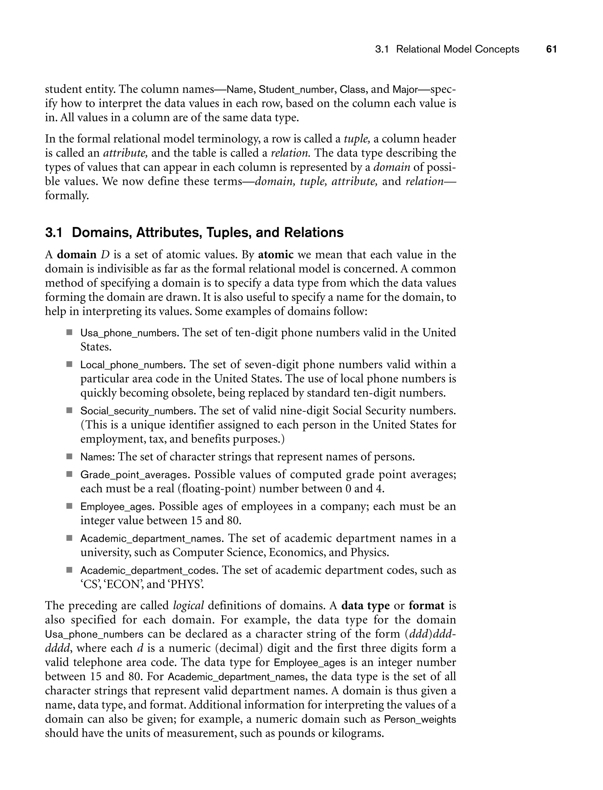 3.1 Relational Model Concepts 61
student entity. The column names—Name, Student_number, Class, and Major—spec-
ify how to interpret the data values in each row, based on the column each value is
in. All values in a column are of the same data type.
In the formal relational model terminology, a row is called a tuple, a column header
is called an attribute, and the table is called a relation. The data type describing the
types of values that can appear in each column is represented by a domain of possi-
ble values. We now define these terms—domain, tuple, attribute, and relation—
formally.
3.1 Domains, Attributes, Tuples, and Relations
A domain D is a set of atomic values. By atomic we mean that each value in the
domain is indivisible as far as the formal relational model is concerned. A common
method of specifying a domain is to specify a data type from which the data values
forming the domain are drawn. It is also useful to specify a name for the domain, to
help in interpreting its values. Some examples of domains follow:
■ Usa_phone_numbers. The set of ten-digit phone numbers valid in the United
States.
■ Local_phone_numbers. The set of seven-digit phone numbers valid within a
particular area code in the United States. The use of local phone numbers is
quickly becoming obsolete, being replaced by standard ten-digit numbers.
■ Social_security_numbers. The set of valid nine-digit Social Security numbers.
(This is a unique identifier assigned to each person in the United States for
employment, tax, and benefits purposes.)
■ Names: The set of character strings that represent names of persons.
■ Grade_point_averages. Possible values of computed grade point averages;
each must be a real (floating-point) number between 0 and 4.
■ Employee_ages. Possible ages of employees in a company; each must be an
integer value between 15 and 80.
■ Academic_department_names. The set of academic department names in a
university, such as Computer Science, Economics, and Physics.
■ Academic_department_codes. The set of academic department codes, such as
‘CS’,‘ECON’, and ‘PHYS’.
The preceding are called logical definitions of domains. A data type or format is
also specified for each domain. For example, the data type for the domain
Usa_phone_numbers can be declared as a character string of the form (ddd)ddd-
dddd, where each d is a numeric (decimal) digit and the first three digits form a
valid telephone area code. The data type for Employee_ages is an integer number
between 15 and 80. For Academic_department_names, the data type is the set of all
character strings that represent valid department names. A domain is thus given a
name, data type, and format. Additional information for interpreting the values of a
domain can also be given; for example, a numeric domain such as Person_weights
should have the units of measurement, such as pounds or kilograms.
 