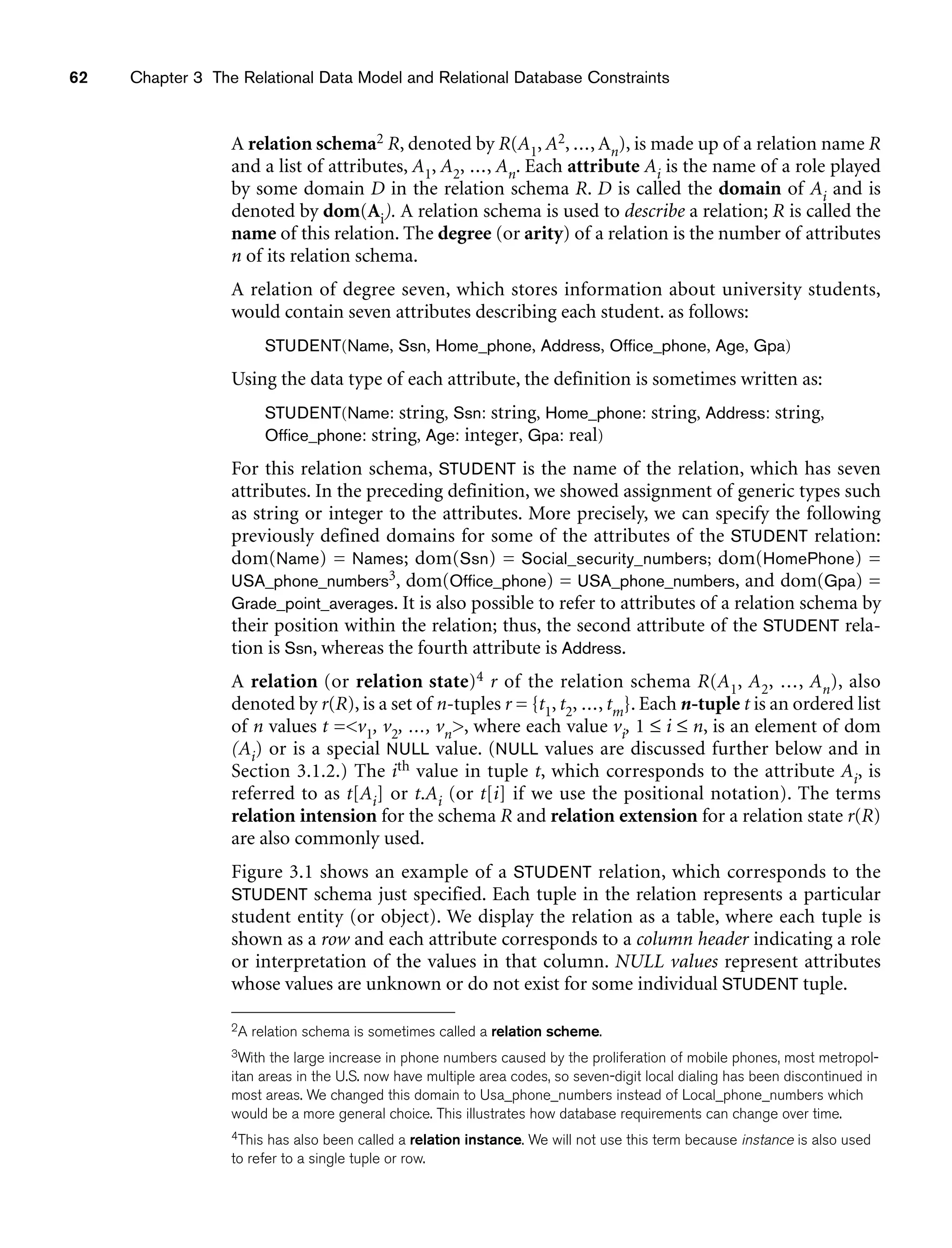62 Chapter 3 The Relational Data Model and Relational Database Constraints
A relation schema2 R, denoted by R(A1, A2, ..., An), is made up of a relation name R
and a list of attributes, A1, A2, ..., An. Each attribute Ai is the name of a role played
by some domain D in the relation schema R. D is called the domain of Ai and is
denoted by dom(Ai). A relation schema is used to describe a relation; R is called the
name of this relation. The degree (or arity) of a relation is the number of attributes
n of its relation schema.
A relation of degree seven, which stores information about university students,
would contain seven attributes describing each student. as follows:
STUDENT(Name, Ssn, Home_phone, Address, Office_phone, Age, Gpa)
Using the data type of each attribute, the definition is sometimes written as:
STUDENT(Name: string, Ssn: string, Home_phone: string, Address: string,
Office_phone: string, Age: integer, Gpa: real)
For this relation schema, STUDENT is the name of the relation, which has seven
attributes. In the preceding definition, we showed assignment of generic types such
as string or integer to the attributes. More precisely, we can specify the following
previously defined domains for some of the attributes of the STUDENT relation:
dom(Name) = Names; dom(Ssn) = Social_security_numbers; dom(HomePhone) =
USA_phone_numbers3, dom(Office_phone) = USA_phone_numbers, and dom(Gpa) =
Grade_point_averages. It is also possible to refer to attributes of a relation schema by
their position within the relation; thus, the second attribute of the STUDENT rela-
tion is Ssn, whereas the fourth attribute is Address.
A relation (or relation state)4 r of the relation schema R(A1, A2, ..., An), also
denoted by r(R), is a set of n-tuples r = {t1, t2, ..., tm}. Each n-tuple t is an ordered list
of n values t =v1, v2, ..., vn, where each value vi, 1 ≤ i ≤ n, is an element of dom
(Ai) or is a special NULL value. (NULL values are discussed further below and in
Section 3.1.2.) The ith value in tuple t, which corresponds to the attribute Ai, is
referred to as t[Ai] or t.Ai (or t[i] if we use the positional notation). The terms
relation intension for the schema R and relation extension for a relation state r(R)
are also commonly used.
Figure 3.1 shows an example of a STUDENT relation, which corresponds to the
STUDENT schema just specified. Each tuple in the relation represents a particular
student entity (or object). We display the relation as a table, where each tuple is
shown as a row and each attribute corresponds to a column header indicating a role
or interpretation of the values in that column. NULL values represent attributes
whose values are unknown or do not exist for some individual STUDENT tuple.
2A relation schema is sometimes called a relation scheme.
3With the large increase in phone numbers caused by the proliferation of mobile phones, most metropol-
itan areas in the U.S. now have multiple area codes, so seven-digit local dialing has been discontinued in
most areas. We changed this domain to Usa_phone_numbers instead of Local_phone_numbers which
would be a more general choice. This illustrates how database requirements can change over time.
4This has also been called a relation instance. We will not use this term because instance is also used
to refer to a single tuple or row.
 