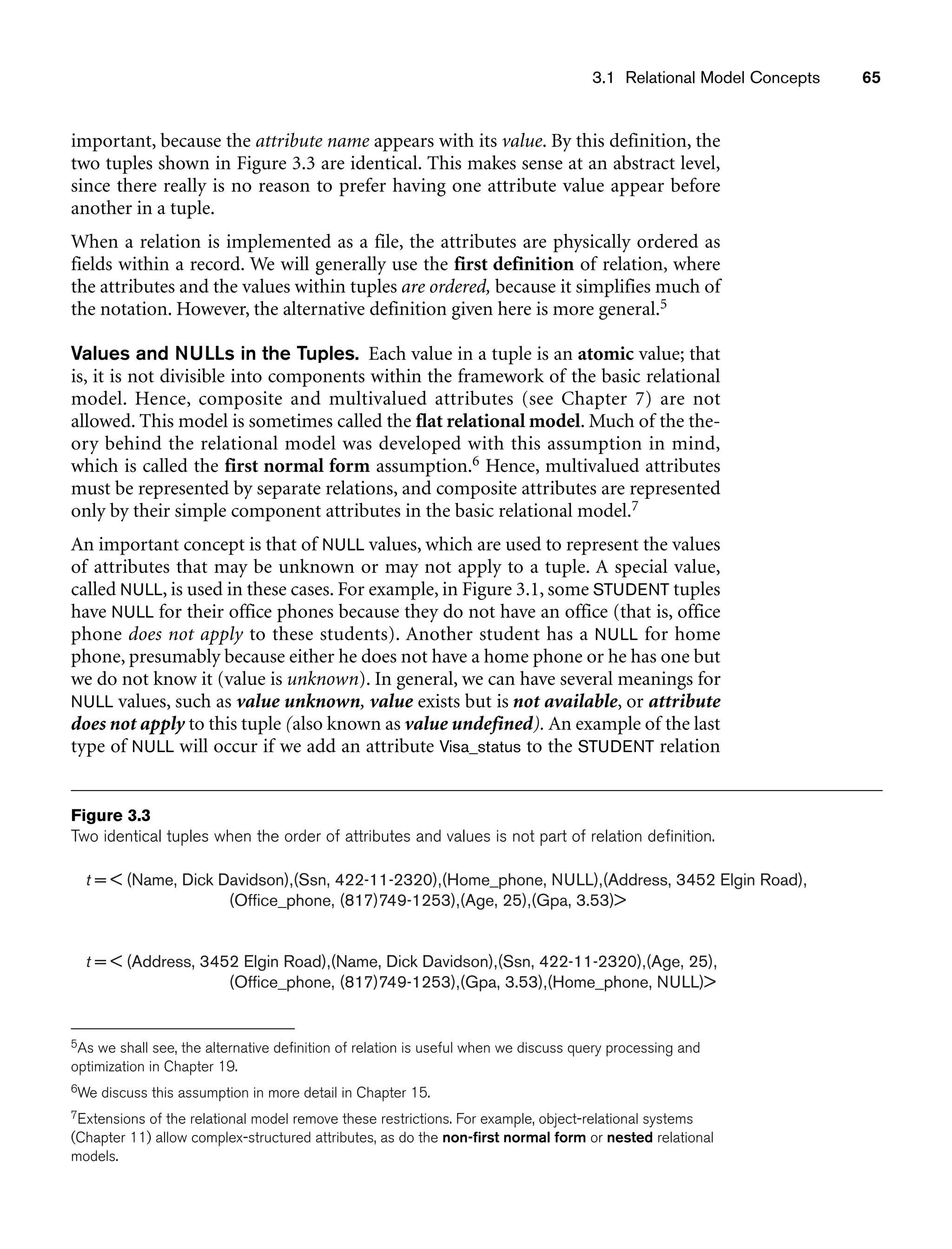 3.1 Relational Model Concepts 65
t =  (Name, Dick Davidson),(Ssn, 422-11-2320),(Home_phone, NULL),(Address, 3452 Elgin Road),
(Office_phone, (817)749-1253),(Age, 25),(Gpa, 3.53)
t =  (Address, 3452 Elgin Road),(Name, Dick Davidson),(Ssn, 422-11-2320),(Age, 25),
(Office_phone, (817)749-1253),(Gpa, 3.53),(Home_phone, NULL)
Figure 3.3
Two identical tuples when the order of attributes and values is not part of relation definition.
important, because the attribute name appears with its value. By this definition, the
two tuples shown in Figure 3.3 are identical. This makes sense at an abstract level,
since there really is no reason to prefer having one attribute value appear before
another in a tuple.
When a relation is implemented as a file, the attributes are physically ordered as
fields within a record. We will generally use the first definition of relation, where
the attributes and the values within tuples are ordered, because it simplifies much of
the notation. However, the alternative definition given here is more general.5
Values and NULLs in the Tuples. Each value in a tuple is an atomic value; that
is, it is not divisible into components within the framework of the basic relational
model. Hence, composite and multivalued attributes (see Chapter 7) are not
allowed. This model is sometimes called the flat relational model. Much of the the-
ory behind the relational model was developed with this assumption in mind,
which is called the first normal form assumption.6 Hence, multivalued attributes
must be represented by separate relations, and composite attributes are represented
only by their simple component attributes in the basic relational model.7
An important concept is that of NULL values, which are used to represent the values
of attributes that may be unknown or may not apply to a tuple. A special value,
called NULL, is used in these cases. For example, in Figure 3.1, some STUDENT tuples
have NULL for their office phones because they do not have an office (that is, office
phone does not apply to these students). Another student has a NULL for home
phone, presumably because either he does not have a home phone or he has one but
we do not know it (value is unknown). In general, we can have several meanings for
NULL values, such as value unknown, value exists but is not available, or attribute
does not apply to this tuple (also known as value undefined). An example of the last
type of NULL will occur if we add an attribute Visa_status to the STUDENT relation
5As we shall see, the alternative definition of relation is useful when we discuss query processing and
optimization in Chapter 19.
6We discuss this assumption in more detail in Chapter 15.
7Extensions of the relational model remove these restrictions. For example, object-relational systems
(Chapter 11) allow complex-structured attributes, as do the non-first normal form or nested relational
models.
 