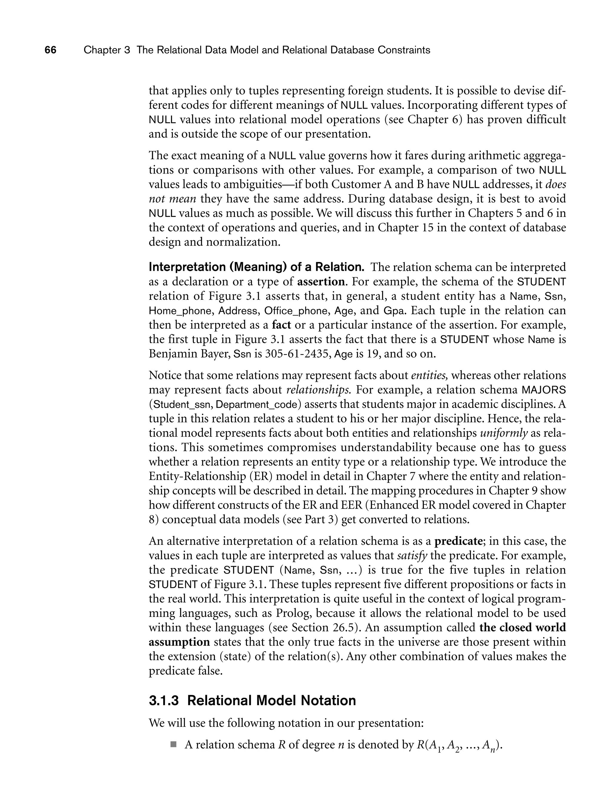 66 Chapter 3 The Relational Data Model and Relational Database Constraints
that applies only to tuples representing foreign students. It is possible to devise dif-
ferent codes for different meanings of NULL values. Incorporating different types of
NULL values into relational model operations (see Chapter 6) has proven difficult
and is outside the scope of our presentation.
The exact meaning of a NULL value governs how it fares during arithmetic aggrega-
tions or comparisons with other values. For example, a comparison of two NULL
values leads to ambiguities—if both Customer A and B have NULL addresses, it does
not mean they have the same address. During database design, it is best to avoid
NULL values as much as possible. We will discuss this further in Chapters 5 and 6 in
the context of operations and queries, and in Chapter 15 in the context of database
design and normalization.
Interpretation (Meaning) of a Relation. The relation schema can be interpreted
as a declaration or a type of assertion. For example, the schema of the STUDENT
relation of Figure 3.1 asserts that, in general, a student entity has a Name, Ssn,
Home_phone, Address, Office_phone, Age, and Gpa. Each tuple in the relation can
then be interpreted as a fact or a particular instance of the assertion. For example,
the first tuple in Figure 3.1 asserts the fact that there is a STUDENT whose Name is
Benjamin Bayer, Ssn is 305-61-2435, Age is 19, and so on.
Notice that some relations may represent facts about entities, whereas other relations
may represent facts about relationships. For example, a relation schema MAJORS
(Student_ssn, Department_code) asserts that students major in academic disciplines. A
tuple in this relation relates a student to his or her major discipline. Hence, the rela-
tional model represents facts about both entities and relationships uniformly as rela-
tions. This sometimes compromises understandability because one has to guess
whether a relation represents an entity type or a relationship type. We introduce the
Entity-Relationship (ER) model in detail in Chapter 7 where the entity and relation-
ship concepts will be described in detail. The mapping procedures in Chapter 9 show
how different constructs of the ER and EER (Enhanced ER model covered in Chapter
8) conceptual data models (see Part 3) get converted to relations.
An alternative interpretation of a relation schema is as a predicate; in this case, the
values in each tuple are interpreted as values that satisfy the predicate. For example,
the predicate STUDENT (Name, Ssn, ...) is true for the five tuples in relation
STUDENT of Figure 3.1. These tuples represent five different propositions or facts in
the real world. This interpretation is quite useful in the context of logical program-
ming languages, such as Prolog, because it allows the relational model to be used
within these languages (see Section 26.5). An assumption called the closed world
assumption states that the only true facts in the universe are those present within
the extension (state) of the relation(s). Any other combination of values makes the
predicate false.
3.1.3 Relational Model Notation
We will use the following notation in our presentation:
■ A relation schema R of degree n is denoted by R(A1, A2, ..., An).
 