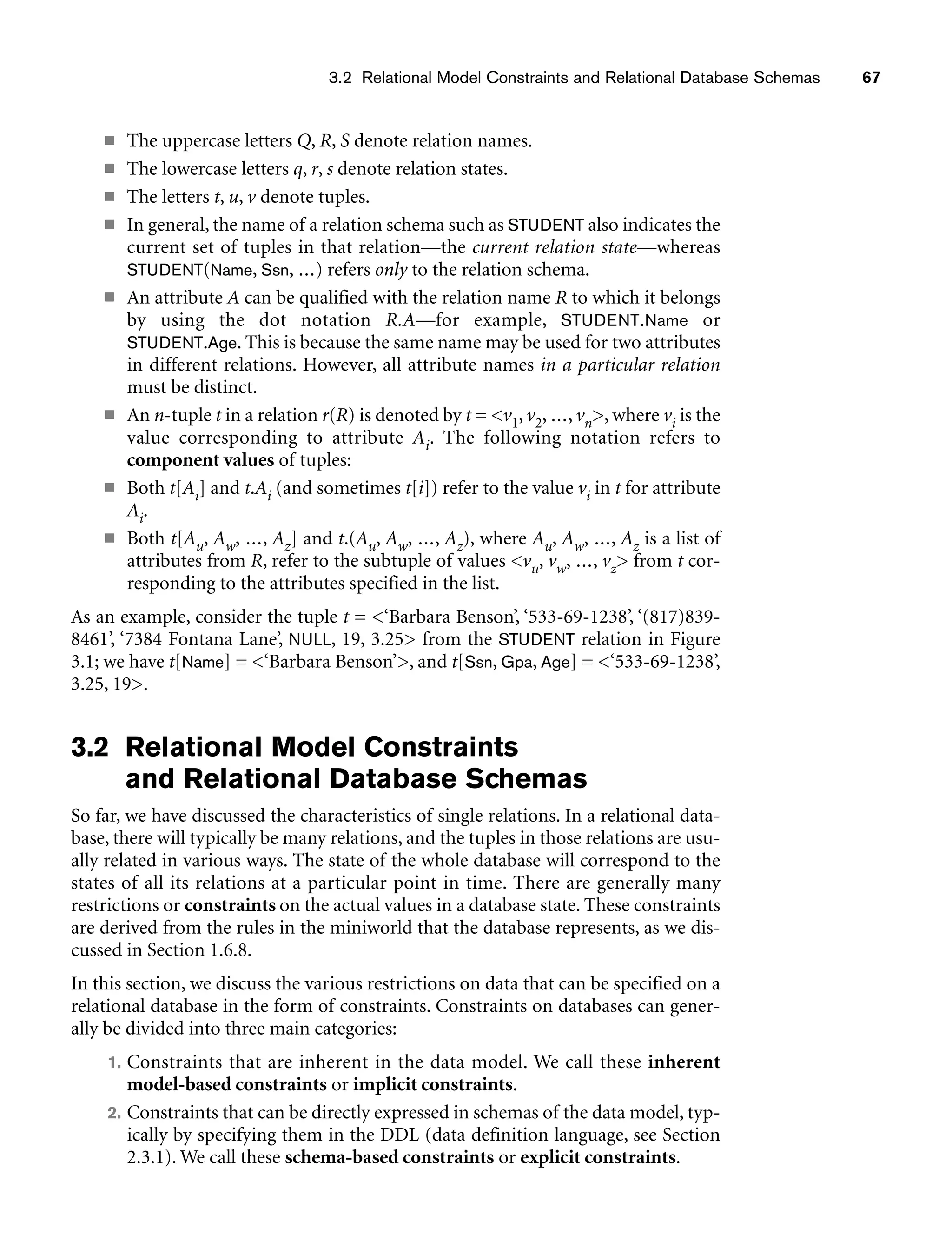 3.2 Relational Model Constraints and Relational Database Schemas 67
■ The uppercase letters Q, R, S denote relation names.
■ The lowercase letters q, r, s denote relation states.
■ The letters t, u, v denote tuples.
■ In general, the name of a relation schema such as STUDENT also indicates the
current set of tuples in that relation—the current relation state—whereas
STUDENT(Name, Ssn, ...) refers only to the relation schema.
■ An attribute A can be qualified with the relation name R to which it belongs
by using the dot notation R.A—for example, STUDENT.Name or
STUDENT.Age. This is because the same name may be used for two attributes
in different relations. However, all attribute names in a particular relation
must be distinct.
■ An n-tuple t in a relation r(R) is denoted by t = v1, v2, ..., vn, where vi is the
value corresponding to attribute Ai. The following notation refers to
component values of tuples:
■ Both t[Ai] and t.Ai (and sometimes t[i]) refer to the value vi in t for attribute
Ai.
■ Both t[Au, Aw, ..., Az] and t.(Au, Aw, ..., Az), where Au, Aw, ..., Az is a list of
attributes from R, refer to the subtuple of values vu, vw, ..., vz from t cor-
responding to the attributes specified in the list.
As an example, consider the tuple t = ‘Barbara Benson’, ‘533-69-1238’, ‘(817)839-
8461’, ‘7384 Fontana Lane’, NULL, 19, 3.25 from the STUDENT relation in Figure
3.1; we have t[Name] = ‘Barbara Benson’, and t[Ssn, Gpa, Age] = ‘533-69-1238’,
3.25, 19.
3.2 Relational Model Constraints
and Relational Database Schemas
So far, we have discussed the characteristics of single relations. In a relational data-
base, there will typically be many relations, and the tuples in those relations are usu-
ally related in various ways. The state of the whole database will correspond to the
states of all its relations at a particular point in time. There are generally many
restrictions or constraints on the actual values in a database state. These constraints
are derived from the rules in the miniworld that the database represents, as we dis-
cussed in Section 1.6.8.
In this section, we discuss the various restrictions on data that can be specified on a
relational database in the form of constraints. Constraints on databases can gener-
ally be divided into three main categories:
1. Constraints that are inherent in the data model. We call these inherent
model-based constraints or implicit constraints.
2. Constraints that can be directly expressed in schemas of the data model, typ-
ically by specifying them in the DDL (data definition language, see Section
2.3.1). We call these schema-based constraints or explicit constraints.
 