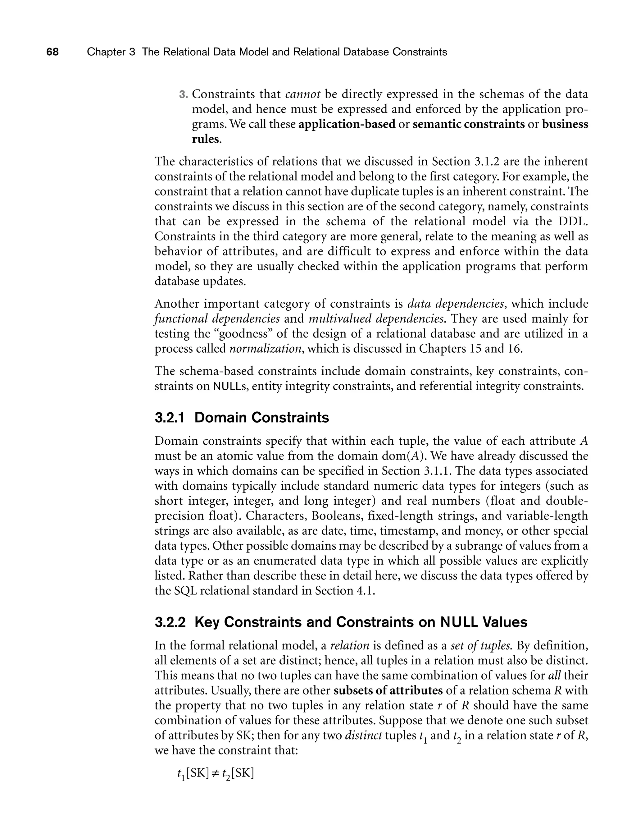 68 Chapter 3 The Relational Data Model and Relational Database Constraints
3. Constraints that cannot be directly expressed in the schemas of the data
model, and hence must be expressed and enforced by the application pro-
grams. We call these application-based or semantic constraints or business
rules.
The characteristics of relations that we discussed in Section 3.1.2 are the inherent
constraints of the relational model and belong to the first category. For example, the
constraint that a relation cannot have duplicate tuples is an inherent constraint. The
constraints we discuss in this section are of the second category, namely, constraints
that can be expressed in the schema of the relational model via the DDL.
Constraints in the third category are more general, relate to the meaning as well as
behavior of attributes, and are difficult to express and enforce within the data
model, so they are usually checked within the application programs that perform
database updates.
Another important category of constraints is data dependencies, which include
functional dependencies and multivalued dependencies. They are used mainly for
testing the “goodness” of the design of a relational database and are utilized in a
process called normalization, which is discussed in Chapters 15 and 16.
The schema-based constraints include domain constraints, key constraints, con-
straints on NULLs, entity integrity constraints, and referential integrity constraints.
3.2.1 Domain Constraints
Domain constraints specify that within each tuple, the value of each attribute A
must be an atomic value from the domain dom(A). We have already discussed the
ways in which domains can be specified in Section 3.1.1. The data types associated
with domains typically include standard numeric data types for integers (such as
short integer, integer, and long integer) and real numbers (float and double-
precision float). Characters, Booleans, fixed-length strings, and variable-length
strings are also available, as are date, time, timestamp, and money, or other special
data types. Other possible domains may be described by a subrange of values from a
data type or as an enumerated data type in which all possible values are explicitly
listed. Rather than describe these in detail here, we discuss the data types offered by
the SQL relational standard in Section 4.1.
3.2.2 Key Constraints and Constraints on NULL Values
In the formal relational model, a relation is defined as a set of tuples. By definition,
all elements of a set are distinct; hence, all tuples in a relation must also be distinct.
This means that no two tuples can have the same combination of values for all their
attributes. Usually, there are other subsets of attributes of a relation schema R with
the property that no two tuples in any relation state r of R should have the same
combination of values for these attributes. Suppose that we denote one such subset
of attributes by SK; then for any two distinct tuples t1 and t2 in a relation state r of R,
we have the constraint that:
t1[SK]≠ t2[SK]
 