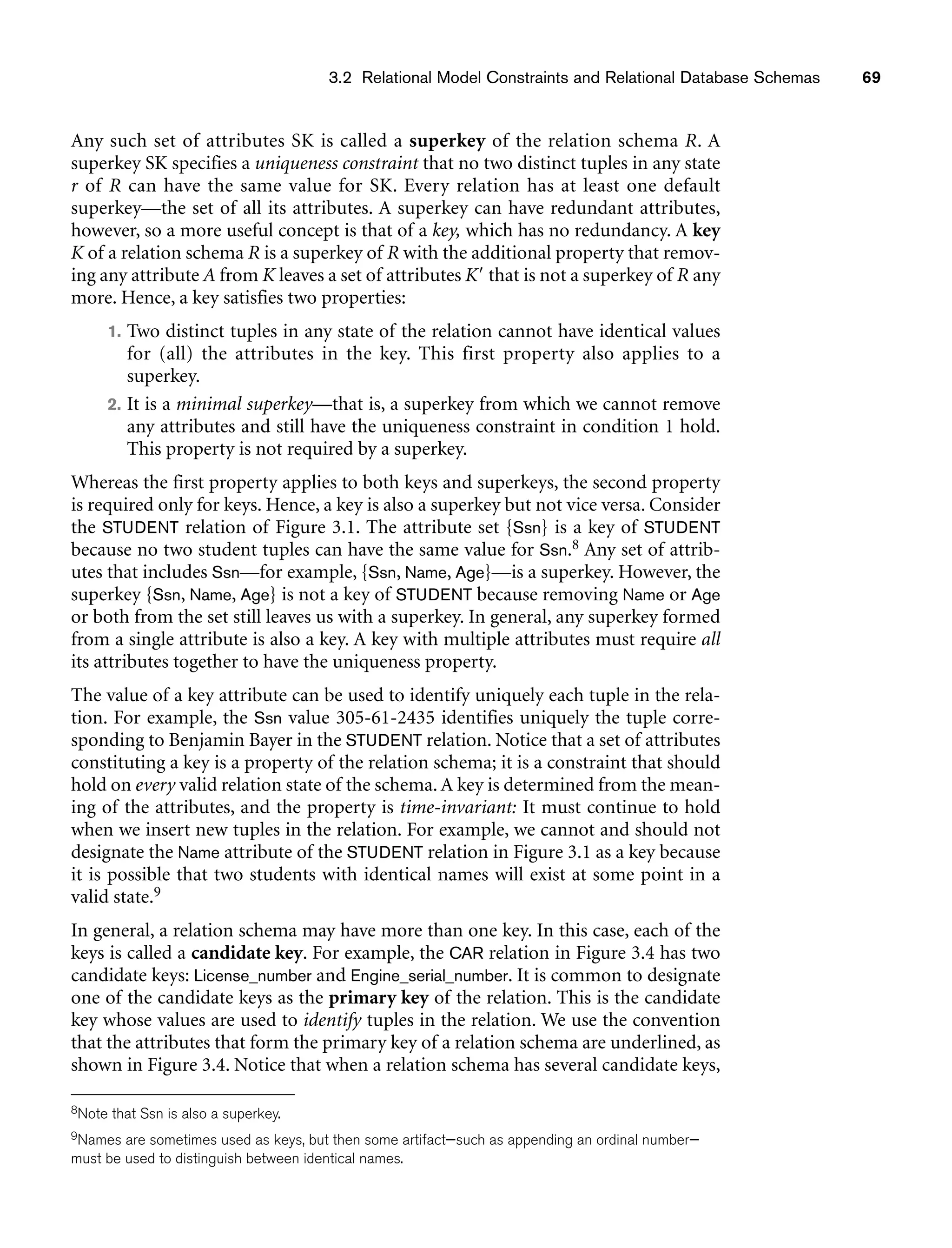 3.2 Relational Model Constraints and Relational Database Schemas 69
Any such set of attributes SK is called a superkey of the relation schema R. A
superkey SK specifies a uniqueness constraint that no two distinct tuples in any state
r of R can have the same value for SK. Every relation has at least one default
superkey—the set of all its attributes. A superkey can have redundant attributes,
however, so a more useful concept is that of a key, which has no redundancy. A key
K of a relation schema R is a superkey of R with the additional property that remov-
ing any attribute A from K leaves a set of attributes K that is not a superkey of R any
more. Hence, a key satisfies two properties:
1. Two distinct tuples in any state of the relation cannot have identical values
for (all) the attributes in the key. This first property also applies to a
superkey.
2. It is a minimal superkey—that is, a superkey from which we cannot remove
any attributes and still have the uniqueness constraint in condition 1 hold.
This property is not required by a superkey.
Whereas the first property applies to both keys and superkeys, the second property
is required only for keys. Hence, a key is also a superkey but not vice versa. Consider
the STUDENT relation of Figure 3.1. The attribute set {Ssn} is a key of STUDENT
because no two student tuples can have the same value for Ssn.8 Any set of attrib-
utes that includes Ssn—for example, {Ssn, Name, Age}—is a superkey. However, the
superkey {Ssn, Name, Age} is not a key of STUDENT because removing Name or Age
or both from the set still leaves us with a superkey. In general, any superkey formed
from a single attribute is also a key. A key with multiple attributes must require all
its attributes together to have the uniqueness property.
The value of a key attribute can be used to identify uniquely each tuple in the rela-
tion. For example, the Ssn value 305-61-2435 identifies uniquely the tuple corre-
sponding to Benjamin Bayer in the STUDENT relation. Notice that a set of attributes
constituting a key is a property of the relation schema; it is a constraint that should
hold on every valid relation state of the schema. A key is determined from the mean-
ing of the attributes, and the property is time-invariant: It must continue to hold
when we insert new tuples in the relation. For example, we cannot and should not
designate the Name attribute of the STUDENT relation in Figure 3.1 as a key because
it is possible that two students with identical names will exist at some point in a
valid state.9
In general, a relation schema may have more than one key. In this case, each of the
keys is called a candidate key. For example, the CAR relation in Figure 3.4 has two
candidate keys: License_number and Engine_serial_number. It is common to designate
one of the candidate keys as the primary key of the relation. This is the candidate
key whose values are used to identify tuples in the relation. We use the convention
that the attributes that form the primary key of a relation schema are underlined, as
shown in Figure 3.4. Notice that when a relation schema has several candidate keys,
8Note that Ssn is also a superkey.
9Names are sometimes used as keys, but then some artifact—such as appending an ordinal number—
must be used to distinguish between identical names.
 