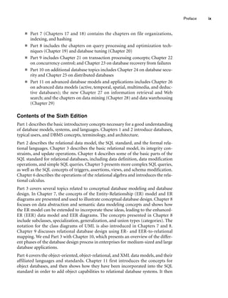 Preface ix
■ Part 7 (Chapters 17 and 18) contains the chapters on file organizations,
indexing, and hashing
■ Part 8 includes the chapters on query processing and optimization tech-
niques (Chapter 19) and database tuning (Chapter 20)
■ Part 9 includes Chapter 21 on transaction processing concepts; Chapter 22
on concurrency control; and Chapter 23 on database recovery from failures
■ Part 10 on additional database topics includes Chapter 24 on database secu-
rity and Chapter 25 on distributed databases
■ Part 11 on advanced database models and applications includes Chapter 26
on advanced data models (active, temporal, spatial, multimedia, and deduc-
tive databases); the new Chapter 27 on information retrieval and Web
search; and the chapters on data mining (Chapter 28) and data warehousing
(Chapter 29)
Contents of the Sixth Edition
Part 1 describes the basic introductory concepts necessary for a good understanding
of database models, systems, and languages. Chapters 1 and 2 introduce databases,
typical users, and DBMS concepts, terminology, and architecture.
Part 2 describes the relational data model, the SQL standard, and the formal rela-
tional languages. Chapter 3 describes the basic relational model, its integrity con-
straints, and update operations. Chapter 4 describes some of the basic parts of the
SQL standard for relational databases, including data definition, data modification
operations, and simple SQL queries. Chapter 5 presents more complex SQL queries,
as well as the SQL concepts of triggers, assertions, views, and schema modification.
Chapter 6 describes the operations of the relational algebra and introduces the rela-
tional calculus.
Part 3 covers several topics related to conceptual database modeling and database
design. In Chapter 7, the concepts of the Entity-Relationship (ER) model and ER
diagrams are presented and used to illustrate conceptual database design. Chapter 8
focuses on data abstraction and semantic data modeling concepts and shows how
the ER model can be extended to incorporate these ideas, leading to the enhanced-
ER (EER) data model and EER diagrams. The concepts presented in Chapter 8
include subclasses, specialization, generalization, and union types (categories). The
notation for the class diagrams of UML is also introduced in Chapters 7 and 8.
Chapter 9 discusses relational database design using ER- and EER-to-relational
mapping. We end Part 3 with Chapter 10, which presents an overview of the differ-
ent phases of the database design process in enterprises for medium-sized and large
database applications.
Part 4 covers the object-oriented, object-relational, and XML data models, and their
affiliated languages and standards. Chapter 11 first introduces the concepts for
object databases, and then shows how they have been incorporated into the SQL
standard in order to add object capabilities to relational database systems. It then
 