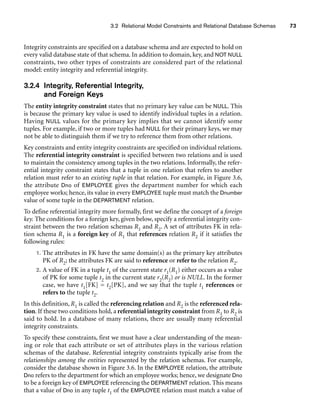Integrity constraints are specified on a database schema and are expected to hold on
every valid database state of that schema. In addition to domain, key, and NOT NULL
constraints, two other types of constraints are considered part of the relational
model: entity integrity and referential integrity.
3.2.4 Integrity, Referential Integrity,
and Foreign Keys
The entity integrity constraint states that no primary key value can be NULL. This
is because the primary key value is used to identify individual tuples in a relation.
Having NULL values for the primary key implies that we cannot identify some
tuples. For example, if two or more tuples had NULL for their primary keys, we may
not be able to distinguish them if we try to reference them from other relations.
Key constraints and entity integrity constraints are specified on individual relations.
The referential integrity constraint is specified between two relations and is used
to maintain the consistency among tuples in the two relations. Informally, the refer-
ential integrity constraint states that a tuple in one relation that refers to another
relation must refer to an existing tuple in that relation. For example, in Figure 3.6,
the attribute Dno of EMPLOYEE gives the department number for which each
employee works; hence, its value in every EMPLOYEE tuple must match the Dnumber
value of some tuple in the DEPARTMENT relation.
To define referential integrity more formally, first we define the concept of a foreign
key. The conditions for a foreign key, given below, specify a referential integrity con-
straint between the two relation schemas R1 and R2. A set of attributes FK in rela-
tion schema R1 is a foreign key of R1 that references relation R2 if it satisfies the
following rules:
1. The attributes in FK have the same domain(s) as the primary key attributes
PK of R2; the attributes FK are said to reference or refer to the relation R2.
2. A value of FK in a tuple t1 of the current state r1(R1) either occurs as a value
of PK for some tuple t2 in the current state r2(R2) or is NULL. In the former
case, we have t1[FK] = t2[PK], and we say that the tuple t1 references or
refers to the tuple t2.
In this definition, R1 is called the referencing relation and R2 is the referenced rela-
tion. If these two conditions hold, a referential integrity constraint from R1 to R2 is
said to hold. In a database of many relations, there are usually many referential
integrity constraints.
To specify these constraints, first we must have a clear understanding of the mean-
ing or role that each attribute or set of attributes plays in the various relation
schemas of the database. Referential integrity constraints typically arise from the
relationships among the entities represented by the relation schemas. For example,
consider the database shown in Figure 3.6. In the EMPLOYEE relation, the attribute
Dno refers to the department for which an employee works; hence, we designate Dno
to be a foreign key of EMPLOYEE referencing the DEPARTMENT relation. This means
that a value of Dno in any tuple t1 of the EMPLOYEE relation must match a value of
3.2 Relational Model Constraints and Relational Database Schemas 73
 