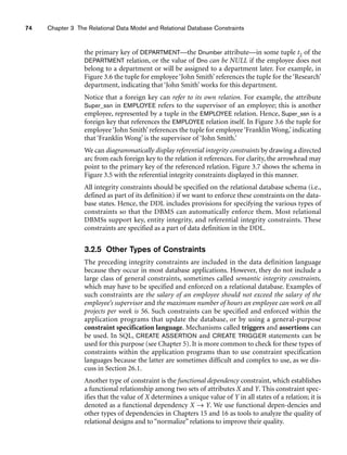 74 Chapter 3 The Relational Data Model and Relational Database Constraints
the primary key of DEPARTMENT—the Dnumber attribute—in some tuple t2 of the
DEPARTMENT relation, or the value of Dno can be NULL if the employee does not
belong to a department or will be assigned to a department later. For example, in
Figure 3.6 the tuple for employee ‘John Smith’ references the tuple for the ‘Research’
department, indicating that ‘John Smith’ works for this department.
Notice that a foreign key can refer to its own relation. For example, the attribute
Super_ssn in EMPLOYEE refers to the supervisor of an employee; this is another
employee, represented by a tuple in the EMPLOYEE relation. Hence, Super_ssn is a
foreign key that references the EMPLOYEE relation itself. In Figure 3.6 the tuple for
employee ‘John Smith’ references the tuple for employee ‘Franklin Wong,’ indicating
that ‘Franklin Wong’ is the supervisor of ‘John Smith.’
We can diagrammatically display referential integrity constraints by drawing a directed
arc from each foreign key to the relation it references. For clarity, the arrowhead may
point to the primary key of the referenced relation. Figure 3.7 shows the schema in
Figure 3.5 with the referential integrity constraints displayed in this manner.
All integrity constraints should be specified on the relational database schema (i.e.,
defined as part of its definition) if we want to enforce these constraints on the data-
base states. Hence, the DDL includes provisions for specifying the various types of
constraints so that the DBMS can automatically enforce them. Most relational
DBMSs support key, entity integrity, and referential integrity constraints. These
constraints are specified as a part of data definition in the DDL.
3.2.5 Other Types of Constraints
The preceding integrity constraints are included in the data definition language
because they occur in most database applications. However, they do not include a
large class of general constraints, sometimes called semantic integrity constraints,
which may have to be specified and enforced on a relational database. Examples of
such constraints are the salary of an employee should not exceed the salary of the
employee’s supervisor and the maximum number of hours an employee can work on all
projects per week is 56. Such constraints can be specified and enforced within the
application programs that update the database, or by using a general-purpose
constraint specification language. Mechanisms called triggers and assertions can
be used. In SQL, CREATE ASSERTION and CREATE TRIGGER statements can be
used for this purpose (see Chapter 5). It is more common to check for these types of
constraints within the application programs than to use constraint specification
languages because the latter are sometimes difficult and complex to use, as we dis-
cuss in Section 26.1.
Another type of constraint is the functional dependency constraint, which establishes
a functional relationship among two sets of attributes X and Y. This constraint spec-
ifies that the value of X determines a unique value of Y in all states of a relation; it is
denoted as a functional dependency X → Y. We use functional depen-dencies and
other types of dependencies in Chapters 15 and 16 as tools to analyze the quality of
relational designs and to “normalize” relations to improve their quality.
 