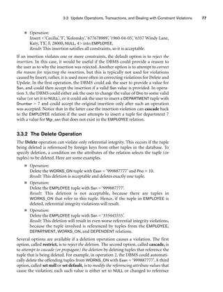 3.3 Update Operations, Transactions, and Dealing with Constraint Violations 77
■ Operation:
Insert ‘Cecilia’, ‘F’, ‘Kolonsky’, ‘677678989’, ‘1960-04-05’, ‘6357 Windy Lane,
Katy, TX’, F, 28000, NULL, 4 into EMPLOYEE.
Result: This insertion satisfies all constraints, so it is acceptable.
If an insertion violates one or more constraints, the default option is to reject the
insertion. In this case, it would be useful if the DBMS could provide a reason to
the user as to why the insertion was rejected. Another option is to attempt to correct
the reason for rejecting the insertion, but this is typically not used for violations
caused by Insert; rather, it is used more often in correcting violations for Delete and
Update. In the first operation, the DBMS could ask the user to provide a value for
Ssn, and could then accept the insertion if a valid Ssn value is provided. In opera-
tion 3, the DBMS could either ask the user to change the value of Dno to some valid
value (or set it to NULL), or it could ask the user to insert a DEPARTMENT tuple with
Dnumber = 7 and could accept the original insertion only after such an operation
was accepted. Notice that in the latter case the insertion violation can cascade back
to the EMPLOYEE relation if the user attempts to insert a tuple for department 7
with a value for Mgr_ssn that does not exist in the EMPLOYEE relation.
3.3.2 The Delete Operation
The Delete operation can violate only referential integrity. This occurs if the tuple
being deleted is referenced by foreign keys from other tuples in the database. To
specify deletion, a condition on the attributes of the relation selects the tuple (or
tuples) to be deleted. Here are some examples.
■ Operation:
Delete the WORKS_ON tuple with Essn = ‘999887777’ and Pno = 10.
Result: This deletion is acceptable and deletes exactly one tuple.
■ Operation:
Delete the EMPLOYEE tuple with Ssn = ‘999887777’.
Result: This deletion is not acceptable, because there are tuples in
WORKS_ON that refer to this tuple. Hence, if the tuple in EMPLOYEE is
deleted, referential integrity violations will result.
■ Operation:
Delete the EMPLOYEE tuple with Ssn = ‘333445555’.
Result: This deletion will result in even worse referential integrity violations,
because the tuple involved is referenced by tuples from the EMPLOYEE,
DEPARTMENT, WORKS_ON, and DEPENDENT relations.
Several options are available if a deletion operation causes a violation. The first
option, called restrict, is to reject the deletion. The second option, called cascade, is
to attempt to cascade (or propagate) the deletion by deleting tuples that reference the
tuple that is being deleted. For example, in operation 2, the DBMS could automati-
cally delete the offending tuples from WORKS_ON with Essn = ‘999887777’. A third
option, called set null or set default, is to modify the referencing attribute values that
cause the violation; each such value is either set to NULL or changed to reference
 