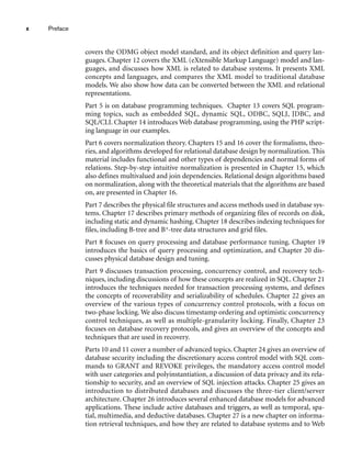 x Preface
covers the ODMG object model standard, and its object definition and query lan-
guages. Chapter 12 covers the XML (eXtensible Markup Language) model and lan-
guages, and discusses how XML is related to database systems. It presents XML
concepts and languages, and compares the XML model to traditional database
models. We also show how data can be converted between the XML and relational
representations.
Part 5 is on database programming techniques. Chapter 13 covers SQL program-
ming topics, such as embedded SQL, dynamic SQL, ODBC, SQLJ, JDBC, and
SQL/CLI. Chapter 14 introduces Web database programming, using the PHP script-
ing language in our examples.
Part 6 covers normalization theory. Chapters 15 and 16 cover the formalisms, theo-
ries, and algorithms developed for relational database design by normalization. This
material includes functional and other types of dependencies and normal forms of
relations. Step-by-step intuitive normalization is presented in Chapter 15, which
also defines multivalued and join dependencies. Relational design algorithms based
on normalization, along with the theoretical materials that the algorithms are based
on, are presented in Chapter 16.
Part 7 describes the physical file structures and access methods used in database sys-
tems. Chapter 17 describes primary methods of organizing files of records on disk,
including static and dynamic hashing. Chapter 18 describes indexing techniques for
files, including B-tree and B+-tree data structures and grid files.
Part 8 focuses on query processing and database performance tuning. Chapter 19
introduces the basics of query processing and optimization, and Chapter 20 dis-
cusses physical database design and tuning.
Part 9 discusses transaction processing, concurrency control, and recovery tech-
niques, including discussions of how these concepts are realized in SQL. Chapter 21
introduces the techniques needed for transaction processing systems, and defines
the concepts of recoverability and serializability of schedules. Chapter 22 gives an
overview of the various types of concurrency control protocols, with a focus on
two-phase locking. We also discuss timestamp ordering and optimistic concurrency
control techniques, as well as multiple-granularity locking. Finally, Chapter 23
focuses on database recovery protocols, and gives an overview of the concepts and
techniques that are used in recovery.
Parts 10 and 11 cover a number of advanced topics. Chapter 24 gives an overview of
database security including the discretionary access control model with SQL com-
mands to GRANT and REVOKE privileges, the mandatory access control model
with user categories and polyinstantiation, a discussion of data privacy and its rela-
tionship to security, and an overview of SQL injection attacks. Chapter 25 gives an
introduction to distributed databases and discusses the three-tier client/server
architecture. Chapter 26 introduces several enhanced database models for advanced
applications. These include active databases and triggers, as well as temporal, spa-
tial, multimedia, and deductive databases. Chapter 27 is a new chapter on informa-
tion retrieval techniques, and how they are related to database systems and to Web
 