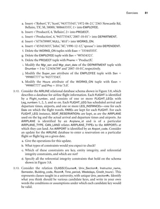 Exercises 81
a. Insert ‘Robert’, ‘F’, ‘Scott’, ‘943775543’, ‘1972-06-21’, ‘2365 Newcastle Rd,
Bellaire, TX’, M, 58000,‘888665555’, 1 into EMPLOYEE.
b. Insert ‘ProductA’, 4,‘Bellaire’, 2 into PROJECT.
c. Insert ‘Production’, 4,‘943775543’,‘2007-10-01’ into DEPARTMENT.
d. Insert ‘677678989’, NULL,‘40.0’ into WORKS_ON.
e. Insert ‘453453453’,‘John’,‘M’,‘1990-12-12’,‘spouse’ into DEPENDENT.
f. Delete the WORKS_ON tuples with Essn = ‘333445555’.
g. Delete the EMPLOYEE tuple with Ssn = ‘987654321’.
h. Delete the PROJECT tuple with Pname = ‘ProductX’.
i. Modify the Mgr_ssn and Mgr_start_date of the DEPARTMENT tuple with
Dnumber = 5 to ‘123456789’ and ‘2007-10-01’, respectively.
j. Modify the Super_ssn attribute of the EMPLOYEE tuple with Ssn =
‘999887777’ to ‘943775543’.
k. Modify the Hours attribute of the WORKS_ON tuple with Essn =
‘999887777’ and Pno = 10 to ‘5.0’.
3.12. Consider the AIRLINE relational database schema shown in Figure 3.8, which
describes a database for airline flight information. Each FLIGHT is identified
by a Flight_number, and consists of one or more FLIGHT_LEGs with
Leg_numbers 1, 2, 3, and so on. Each FLIGHT_LEG has scheduled arrival and
departure times, airports, and one or more LEG_INSTANCEs—one for each
Date on which the flight travels. FAREs are kept for each FLIGHT. For each
FLIGHT_LEG instance, SEAT_RESERVATIONs are kept, as are the AIRPLANE
used on the leg and the actual arrival and departure times and airports. An
AIRPLANE is identified by an Airplane_id and is of a particular
AIRPLANE_TYPE. CAN_LAND relates AIRPLANE_TYPEs to the AIRPORTs at
which they can land. An AIRPORT is identified by an Airport_code. Consider
an update for the AIRLINE database to enter a reservation on a particular
flight or flight leg on a given date.
a. Give the operations for this update.
b. What types of constraints would you expect to check?
c. Which of these constraints are key, entity integrity, and referential
integrity constraints, and which are not?
d. Specify all the referential integrity constraints that hold on the schema
shown in Figure 3.8.
3.13. Consider the relation CLASS(Course#, Univ_Section#, Instructor_name,
Semester, Building_code, Room#, Time_period, Weekdays, Credit_hours). This
represents classes taught in a university, with unique Univ_section#s. Identify
what you think should be various candidate keys, and write in your own
words the conditions or assumptions under which each candidate key would
be valid.
 