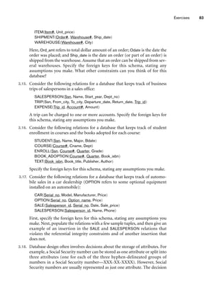 Exercises 83
ITEM(Item#, Unit_price)
SHIPMENT(Order#, Warehouse#, Ship_date)
WAREHOUSE(Warehouse#, City)
Here, Ord_amt refers to total dollar amount of an order; Odate is the date the
order was placed; and Ship_date is the date an order (or part of an order) is
shipped from the warehouse. Assume that an order can be shipped from sev-
eral warehouses. Specify the foreign keys for this schema, stating any
assumptions you make. What other constraints can you think of for this
database?
3.15. Consider the following relations for a database that keeps track of business
trips of salespersons in a sales office:
SALESPERSON(Ssn, Name, Start_year, Dept_no)
TRIP(Ssn, From_city, To_city, Departure_date, Return_date, Trip_id)
EXPENSE(Trip_id, Account#, Amount)
A trip can be charged to one or more accounts. Specify the foreign keys for
this schema, stating any assumptions you make.
3.16. Consider the following relations for a database that keeps track of student
enrollment in courses and the books adopted for each course:
STUDENT(Ssn, Name, Major, Bdate)
COURSE(Course#, Cname, Dept)
ENROLL(Ssn, Course#, Quarter, Grade)
BOOK_ADOPTION(Course#, Quarter, Book_isbn)
TEXT(Book_isbn, Book_title, Publisher, Author)
Specify the foreign keys for this schema, stating any assumptions you make.
3.17. Consider the following relations for a database that keeps track of automo-
bile sales in a car dealership (OPTION refers to some optional equipment
installed on an automobile):
CAR(Serial_no, Model, Manufacturer, Price)
OPTION(Serial_no, Option_name, Price)
SALE(Salesperson_id, Serial_no, Date, Sale_price)
SALESPERSON(Salesperson_id, Name, Phone)
First, specify the foreign keys for this schema, stating any assumptions you
make. Next, populate the relations with a few sample tuples, and then give an
example of an insertion in the SALE and SALESPERSON relations that
violates the referential integrity constraints and of another insertion that
does not.
3.18. Database design often involves decisions about the storage of attributes. For
example, a Social Security number can be stored as one attribute or split into
three attributes (one for each of the three hyphen-delineated groups of
numbers in a Social Security number—XXX-XX-XXXX). However, Social
Security numbers are usually represented as just one attribute. The decision
 