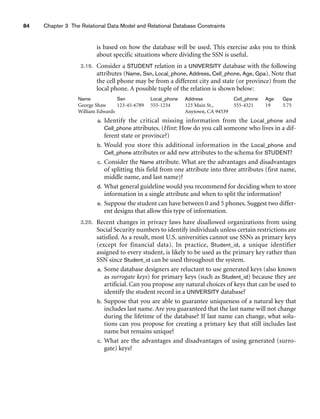 84 Chapter 3 The Relational Data Model and Relational Database Constraints
is based on how the database will be used. This exercise asks you to think
about specific situations where dividing the SSN is useful.
3.19. Consider a STUDENT relation in a UNIVERSITY database with the following
attributes (Name, Ssn, Local_phone, Address, Cell_phone, Age, Gpa). Note that
the cell phone may be from a different city and state (or province) from the
local phone. A possible tuple of the relation is shown below:
Name Ssn Local_phone Address Cell_phone Age Gpa
George Shaw 123-45-6789 555-1234 123 Main St., 555-4321 19 3.75
William Edwards Anytown, CA 94539
a. Identify the critical missing information from the Local_phone and
Cell_phone attributes. (Hint: How do you call someone who lives in a dif-
ferent state or province?)
b. Would you store this additional information in the Local_phone and
Cell_phone attributes or add new attributes to the schema for STUDENT?
c. Consider the Name attribute. What are the advantages and disadvantages
of splitting this field from one attribute into three attributes (first name,
middle name, and last name)?
d. What general guideline would you recommend for deciding when to store
information in a single attribute and when to split the information?
e. Suppose the student can have between 0 and 5 phones. Suggest two differ-
ent designs that allow this type of information.
3.20. Recent changes in privacy laws have disallowed organizations from using
Social Security numbers to identify individuals unless certain restrictions are
satisfied. As a result, most U.S. universities cannot use SSNs as primary keys
(except for financial data). In practice, Student_id, a unique identifier
assigned to every student, is likely to be used as the primary key rather than
SSN since Student_id can be used throughout the system.
a. Some database designers are reluctant to use generated keys (also known
as surrogate keys) for primary keys (such as Student_id) because they are
artificial. Can you propose any natural choices of keys that can be used to
identify the student record in a UNIVERSITY database?
b. Suppose that you are able to guarantee uniqueness of a natural key that
includes last name. Are you guaranteed that the last name will not change
during the lifetime of the database? If last name can change, what solu-
tions can you propose for creating a primary key that still includes last
name but remains unique?
c. What are the advantages and disadvantages of using generated (surro-
gate) keys?
 