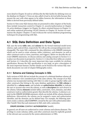 4.1 SQL Data Definition and Data Types 89
more detail in Chapter 26 and we will describe the SQL facility for defining views on
the database in Chapter 5.Views are also called virtual or derived tables because they
present the user with what appear to be tables; however, the information in those
tables is derived from previously defined tables.
Section 4.5 lists some SQL features that are presented in other chapters of the book;
these include transaction control in Chapter 21, security/authorization in Chapter
24, active databases (triggers) in Chapter 26, object-oriented features in Chapter 11,
and online analytical processing (OLAP) features in Chapter 29. Section 4.6 sum-
marizes the chapter. Chapters 13 and 14 discuss the various database programming
techniques for programming with SQL.
4.1 SQL Data Definition and Data Types
SQL uses the terms table, row, and column for the formal relational model terms
relation, tuple, and attribute, respectively.We will use the corresponding terms inter-
changeably. The main SQL command for data definition is the CREATE statement,
which can be used to create schemas, tables (relations), and domains (as well as
other constructs such as views, assertions, and triggers). Before we describe the rel-
evant CREATE statements, we discuss schema and catalog concepts in Section 4.1.1
to place our discussion in perspective. Section 4.1.2 describes how tables are created,
and Section 4.1.3 describes the most important data types available for attribute
specification. Because the SQL specification is very large, we give a description of
the most important features. Further details can be found in the various SQL stan-
dards documents (see end-of-chapter bibliographic notes).
4.1.1 Schema and Catalog Concepts in SQL
Early versions of SQL did not include the concept of a relational database schema; all
tables (relations) were considered part of the same schema. The concept of an SQL
schema was incorporated starting with SQL2 in order to group together tables and
other constructs that belong to the same database application. An SQL schema is
identified by a schema name, and includes an authorization identifier to indicate
the user or account who owns the schema, as well as descriptors for each element in
the schema. Schema elements include tables, constraints, views, domains, and other
constructs (such as authorization grants) that describe the schema. A schema is cre-
ated via the CREATE SCHEMA statement, which can include all the schema elements’
definitions. Alternatively, the schema can be assigned a name and authorization
identifier, and the elements can be defined later. For example, the following state-
ment creates a schema called COMPANY, owned by the user with authorization iden-
tifier ‘Jsmith’. Note that each statement in SQL ends with a semicolon.
CREATE SCHEMA COMPANY AUTHORIZATION ‘Jsmith’;
In general, not all users are authorized to create schemas and schema elements. The
privilege to create schemas, tables, and other constructs must be explicitly granted
to the relevant user accounts by the system administrator or DBA.
 