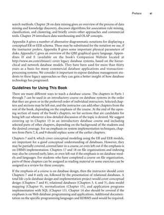search methods. Chapter 28 on data mining gives an overview of the process of data
mining and knowledge discovery, discusses algorithms for association rule mining,
classification, and clustering, and briefly covers other approaches and commercial
tools. Chapter 29 introduces data warehousing and OLAP concepts.
Appendix A gives a number of alternative diagrammatic notations for displaying a
conceptual ER or EER schema. These may be substituted for the notation we use, if
the instructor prefers. Appendix B gives some important physical parameters of
disks. Appendix C gives an overview of the QBE graphical query language. Appen-
dixes D and E (available on the book’s Companion Website located at
http://www.aw.com/elmasri) cover legacy database systems, based on the hierar-
chical and network database models. They have been used for more than thirty
years as a basis for many commercial database applications and transaction-
processing systems. We consider it important to expose database management stu-
dents to these legacy approaches so they can gain a better insight of how database
technology has progressed.
Guidelines for Using This Book
There are many different ways to teach a database course. The chapters in Parts 1
through 7 can be used in an introductory course on database systems in the order
that they are given or in the preferred order of individual instructors. Selected chap-
ters and sections may be left out, and the instructor can add other chapters from the
rest of the book, depending on the emphasis of the course. At the end of the open-
ing section of many of the book’s chapters, we list sections that are candidates for
being left out whenever a less-detailed discussion of the topic is desired. We suggest
covering up to Chapter 15 in an introductory database course and including
selected parts of other chapters, depending on the background of the students and
the desired coverage. For an emphasis on system implementation techniques, chap-
ters from Parts 7, 8, and 9 should replace some of the earlier chapters.
Chapters 7 and 8, which cover conceptual modeling using the ER and EER models,
are important for a good conceptual understanding of databases. However, they
may be partially covered, covered later in a course, or even left out if the emphasis is
on DBMS implementation. Chapters 17 and 18 on file organizations and indexing
may also be covered early, later, or even left out if the emphasis is on database mod-
els and languages. For students who have completed a course on file organization,
parts of these chapters can be assigned as reading material or some exercises can be
assigned as a review for these concepts.
If the emphasis of a course is on database design, then the instructor should cover
Chapters 7 and 8 early on, followed by the presentation of relational databases. A
total life-cycle database design and implementation project would cover conceptual
design (Chapters 7 and 8), relational databases (Chapters 3, 4, and 5), data model
mapping (Chapter 9), normalization (Chapter 15), and application programs
implementation with SQL (Chapter 13). Chapter 14 also should be covered if the
emphasis is on Web database programming and applications. Additional documen-
tation on the specific programming languages and RDBMS used would be required.
Preface xi
 