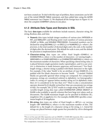 92 Chapter 4 Basic SQL
not been created yet. To deal with this type of problem, these constraints can be left
out of the initial CREATE TABLE statement, and then added later using the ALTER
TABLE statement (see Chapter 5). We displayed all the foreign keys in Figure 4.1 to
show the complete COMPANY schema in one place.
4.1.3 Attribute Data Types and Domains in SQL
The basic data types available for attributes include numeric, character string, bit
string, Boolean, date, and time.
■ Numeric data types include integer numbers of various sizes (INTEGER or
INT, and SMALLINT) and floating-point (real) numbers of various precision
(FLOAT or REAL, and DOUBLE PRECISION). Formatted numbers can be
declared by using DECIMAL(i,j)—or DEC(i,j) or NUMERIC(i,j)—where i, the
precision, is the total number of decimal digits and j, the scale, is the number
of digits after the decimal point. The default for scale is zero, and the default
for precision is implementation-defined.
■ Character-string data types are either fixed length—CHAR(n) or
CHARACTER(n), where n is the number of characters—or varying length—
VARCHAR(n) or CHAR VARYING(n) or CHARACTER VARYING(n), where n is
the maximum number of characters. When specifying a literal string value, it
is placed between single quotation marks (apostrophes), and it is case sensi-
tive (a distinction is made between uppercase and lowercase).3 For fixed-
length strings, a shorter string is padded with blank characters to the right.
For example, if the value ‘Smith’ is for an attribute of type CHAR(10), it is
padded with five blank characters to become ‘Smith ’ if needed. Padded
blanks are generally ignored when strings are compared. For comparison
purposes, strings are considered ordered in alphabetic (or lexicographic)
order; if a string str1 appears before another string str2 in alphabetic order,
then str1 is considered to be less than str2.4 There is also a concatenation
operator denoted by || (double vertical bar) that can concatenate two strings
in SQL. For example,‘abc’ || ‘XYZ’ results in a single string ‘abcXYZ’. Another
variable-length string data type called CHARACTER LARGE OBJECT or
CLOB is also available to specify columns that have large text values, such as
documents. The CLOB maximum length can be specified in kilobytes (K),
megabytes (M), or gigabytes (G). For example, CLOB(20M) specifies a max-
imum length of 20 megabytes.
■ Bit-string data types are either of fixed length n—BIT(n)—or varying
length—BIT VARYING(n), where n is the maximum number of bits. The
default for n, the length of a character string or bit string, is 1. Literal bit
strings are placed between single quotes but preceded by a B to distinguish
3This is not the case with SQL keywords, such as CREATE or CHAR. With keywords, SQL is case insen-
sitive, meaning that SQL treats uppercase and lowercase letters as equivalent in keywords.
4For nonalphabetic characters, there is a defined order.
 