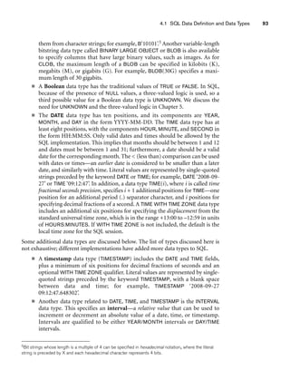 4.1 SQL Data Definition and Data Types 93
them from character strings; for example, B‘10101’.5 Another variable-length
bitstring data type called BINARY LARGE OBJECT or BLOB is also available
to specify columns that have large binary values, such as images. As for
CLOB, the maximum length of a BLOB can be specified in kilobits (K),
megabits (M), or gigabits (G). For example, BLOB(30G) specifies a maxi-
mum length of 30 gigabits.
■ A Boolean data type has the traditional values of TRUE or FALSE. In SQL,
because of the presence of NULL values, a three-valued logic is used, so a
third possible value for a Boolean data type is UNKNOWN. We discuss the
need for UNKNOWN and the three-valued logic in Chapter 5.
■ The DATE data type has ten positions, and its components are YEAR,
MONTH, and DAY in the form YYYY-MM-DD. The TIME data type has at
least eight positions, with the components HOUR, MINUTE, and SECOND in
the form HH:MM:SS. Only valid dates and times should be allowed by the
SQL implementation. This implies that months should be between 1 and 12
and dates must be between 1 and 31; furthermore, a date should be a valid
date for the corresponding month. The  (less than) comparison can be used
with dates or times—an earlier date is considered to be smaller than a later
date, and similarly with time. Literal values are represented by single-quoted
strings preceded by the keyword DATE or TIME; for example, DATE ‘2008-09-
27’ or TIME ‘09:12:47’. In addition, a data type TIME(i), where i is called time
fractional seconds precision, specifies i + 1 additional positions for TIME—one
position for an additional period (.) separator character, and i positions for
specifying decimal fractions of a second. A TIME WITH TIME ZONE data type
includes an additional six positions for specifying the displacement from the
standard universal time zone, which is in the range +13:00 to –12:59 in units
of HOURS:MINUTES. If WITH TIME ZONE is not included, the default is the
local time zone for the SQL session.
Some additional data types are discussed below. The list of types discussed here is
not exhaustive; different implementations have added more data types to SQL.
■ A timestamp data type (TIMESTAMP) includes the DATE and TIME fields,
plus a minimum of six positions for decimal fractions of seconds and an
optional WITH TIME ZONE qualifier. Literal values are represented by single-
quoted strings preceded by the keyword TIMESTAMP, with a blank space
between data and time; for example, TIMESTAMP ‘2008-09-27
09:12:47.648302’.
■ Another data type related to DATE, TIME, and TIMESTAMP is the INTERVAL
data type. This specifies an interval—a relative value that can be used to
increment or decrement an absolute value of a date, time, or timestamp.
Intervals are qualified to be either YEAR/MONTH intervals or DAY/TIME
intervals.
5Bit strings whose length is a multiple of 4 can be specified in hexadecimal notation, where the literal
string is preceded by X and each hexadecimal character represents 4 bits.
 