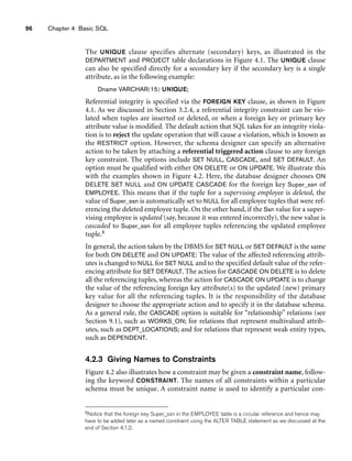 96 Chapter 4 Basic SQL
The UNIQUE clause specifies alternate (secondary) keys, as illustrated in the
DEPARTMENT and PROJECT table declarations in Figure 4.1. The UNIQUE clause
can also be specified directly for a secondary key if the secondary key is a single
attribute, as in the following example:
Dname VARCHAR(15) UNIQUE;
Referential integrity is specified via the FOREIGN KEY clause, as shown in Figure
4.1. As we discussed in Section 3.2.4, a referential integrity constraint can be vio-
lated when tuples are inserted or deleted, or when a foreign key or primary key
attribute value is modified. The default action that SQL takes for an integrity viola-
tion is to reject the update operation that will cause a violation, which is known as
the RESTRICT option. However, the schema designer can specify an alternative
action to be taken by attaching a referential triggered action clause to any foreign
key constraint. The options include SET NULL, CASCADE, and SET DEFAULT. An
option must be qualified with either ON DELETE or ON UPDATE. We illustrate this
with the examples shown in Figure 4.2. Here, the database designer chooses ON
DELETE SET NULL and ON UPDATE CASCADE for the foreign key Super_ssn of
EMPLOYEE. This means that if the tuple for a supervising employee is deleted, the
value of Super_ssn is automatically set to NULL for all employee tuples that were ref-
erencing the deleted employee tuple. On the other hand, if the Ssn value for a super-
vising employee is updated (say, because it was entered incorrectly), the new value is
cascaded to Super_ssn for all employee tuples referencing the updated employee
tuple.8
In general, the action taken by the DBMS for SET NULL or SET DEFAULT is the same
for both ON DELETE and ON UPDATE: The value of the affected referencing attrib-
utes is changed to NULL for SET NULL and to the specified default value of the refer-
encing attribute for SET DEFAULT. The action for CASCADE ON DELETE is to delete
all the referencing tuples, whereas the action for CASCADE ON UPDATE is to change
the value of the referencing foreign key attribute(s) to the updated (new) primary
key value for all the referencing tuples. It is the responsibility of the database
designer to choose the appropriate action and to specify it in the database schema.
As a general rule, the CASCADE option is suitable for “relationship” relations (see
Section 9.1), such as WORKS_ON; for relations that represent multivalued attrib-
utes, such as DEPT_LOCATIONS; and for relations that represent weak entity types,
such as DEPENDENT.
4.2.3 Giving Names to Constraints
Figure 4.2 also illustrates how a constraint may be given a constraint name, follow-
ing the keyword CONSTRAINT. The names of all constraints within a particular
schema must be unique. A constraint name is used to identify a particular con-
8Notice that the foreign key Super_ssn in the EMPLOYEE table is a circular reference and hence may
have to be added later as a named constraint using the ALTER TABLE statement as we discussed at the
end of Section 4.1.2.
 