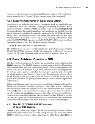 4.3 Basic Retrieval Queries in SQL 97
straint in case the constraint must be dropped later and replaced with another con-
straint, as we discuss in Chapter 5. Giving names to constraints is optional.
4.2.4 Specifying Constraints on Tuples Using CHECK
In addition to key and referential integrity constraints, which are specified by spe-
cial keywords, other table constraints can be specified through additional CHECK
clauses at the end of a CREATE TABLE statement. These can be called tuple-based
constraints because they apply to each tuple individually and are checked whenever
a tuple is inserted or modified. For example, suppose that the DEPARTMENT table in
Figure 4.1 had an additional attribute Dept_create_date, which stores the date when
the department was created. Then we could add the following CHECK clause at the
end of the CREATE TABLE statement for the DEPARTMENT table to make sure that a
manager’s start date is later than the department creation date.
CHECK (Dept_create_date = Mgr_start_date);
The CHECK clause can also be used to specify more general constraints using the
CREATE ASSERTION statement of SQL. We discuss this in Chapter 5 because it
requires the full power of queries, which are discussed in Sections 4.3 and 5.1.
4.3 Basic Retrieval Queries in SQL
SQL has one basic statement for retrieving information from a database: the
SELECT statement. The SELECT statement is not the same as the SELECT operation
of relational algebra, which we discuss in Chapter 6. There are many options and
flavors to the SELECT statement in SQL, so we will introduce its features gradually.
We will use sample queries specified on the schema of Figure 3.5 and will refer to
the sample database state shown in Figure 3.6 to show the results of some of the
sample queries. In this section, we present the features of SQL for simple retrieval
queries. Features of SQL for specifying more complex retrieval queries are presented
in Section 5.1.
Before proceeding, we must point out an important distinction between SQL and the
formal relational model discussed in Chapter 3: SQL allows a table (relation) to
have two or more tuples that are identical in all their attribute values. Hence, in gen-
eral, an SQL table is not a set of tuples, because a set does not allow two identical
members; rather, it is a multiset (sometimes called a bag) of tuples. Some SQL rela-
tions are constrained to be sets because a key constraint has been declared or because
the DISTINCT option has been used with the SELECT statement (described later in
this section). We should be aware of this distinction as we discuss the examples.
4.3.1 The SELECT-FROM-WHERE Structure
of Basic SQL Queries
Queries in SQL can be very complex. We will start with simple queries, and then
progress to more complex ones in a step-by-step manner. The basic form of the
SELECT statement, sometimes called a mapping or a select-from-where block, is
 