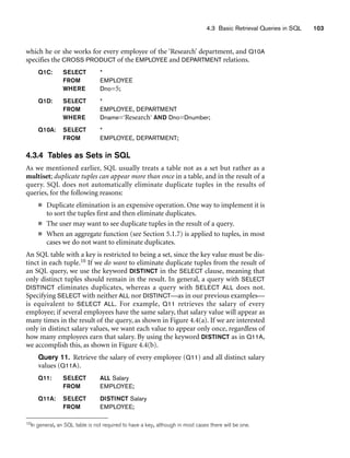 4.3 Basic Retrieval Queries in SQL 103
which he or she works for every employee of the ‘Research’ department, and Q10A
specifies the CROSS PRODUCT of the EMPLOYEE and DEPARTMENT relations.
Q1C: SELECT *
FROM EMPLOYEE
WHERE Dno=5;
Q1D: SELECT *
FROM EMPLOYEE, DEPARTMENT
WHERE Dname=‘Research’ AND Dno=Dnumber;
Q10A: SELECT *
FROM EMPLOYEE, DEPARTMENT;
4.3.4 Tables as Sets in SQL
As we mentioned earlier, SQL usually treats a table not as a set but rather as a
multiset; duplicate tuples can appear more than once in a table, and in the result of a
query. SQL does not automatically eliminate duplicate tuples in the results of
queries, for the following reasons:
■ Duplicate elimination is an expensive operation. One way to implement it is
to sort the tuples first and then eliminate duplicates.
■ The user may want to see duplicate tuples in the result of a query.
■ When an aggregate function (see Section 5.1.7) is applied to tuples, in most
cases we do not want to eliminate duplicates.
An SQL table with a key is restricted to being a set, since the key value must be dis-
tinct in each tuple.10 If we do want to eliminate duplicate tuples from the result of
an SQL query, we use the keyword DISTINCT in the SELECT clause, meaning that
only distinct tuples should remain in the result. In general, a query with SELECT
DISTINCT eliminates duplicates, whereas a query with SELECT ALL does not.
Specifying SELECT with neither ALL nor DISTINCT—as in our previous examples—
is equivalent to SELECT ALL. For example, Q11 retrieves the salary of every
employee; if several employees have the same salary, that salary value will appear as
many times in the result of the query, as shown in Figure 4.4(a). If we are interested
only in distinct salary values, we want each value to appear only once, regardless of
how many employees earn that salary. By using the keyword DISTINCT as in Q11A,
we accomplish this, as shown in Figure 4.4(b).
Query 11. Retrieve the salary of every employee (Q11) and all distinct salary
values (Q11A).
Q11: SELECT ALL Salary
FROM EMPLOYEE;
Q11A: SELECT DISTINCT Salary
FROM EMPLOYEE;
10In general, an SQL table is not required to have a key, although in most cases there will be one.
 