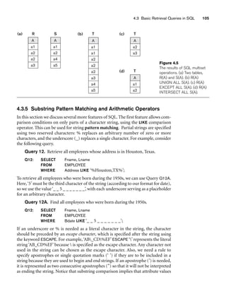 4.3 Basic Retrieval Queries in SQL 105
T
(b)
A
a1
a1
a2
a2
a2
a3
a4
a5
T
(c)
A
a2
a3
T
(d)
A
a1
a2
R
(a)
A
a1
a2
a2
a3
S
A
a1
a2
a4
a5
Figure 4.5
The results of SQL multiset
operations. (a) Two tables,
R(A) and S(A). (b) R(A)
UNION ALL S(A). (c) R(A)
EXCEPT ALL S(A). (d) R(A)
INTERSECT ALL S(A).
4.3.5 Substring Pattern Matching and Arithmetic Operators
In this section we discuss several more features of SQL. The first feature allows com-
parison conditions on only parts of a character string, using the LIKE comparison
operator. This can be used for string pattern matching. Partial strings are specified
using two reserved characters: % replaces an arbitrary number of zero or more
characters, and the underscore (_) replaces a single character. For example, consider
the following query.
Query 12. Retrieve all employees whose address is in Houston, Texas.
Q12: SELECT Fname, Lname
FROM EMPLOYEE
WHERE Address LIKE ‘%Houston,TX%’;
To retrieve all employees who were born during the 1950s, we can use Query Q12A.
Here,‘5’ must be the third character of the string (according to our format for date),
so we use the value‘_ _ 5 _ _ _ _ _ _ _’, with each underscore serving as a placeholder
for an arbitrary character.
Query 12A. Find all employees who were born during the 1950s.
Q12: SELECT Fname, Lname
FROM EMPLOYEE
WHERE Bdate LIKE ‘_ _ 5 _ _ _ _ _ _ _’;
If an underscore or % is needed as a literal character in the string, the character
should be preceded by an escape character, which is specified after the string using
the keyword ESCAPE. For example,‘AB_CD%EF’ ESCAPE ‘’ represents the literal
string ‘AB_CD%EF’ because  is specified as the escape character. Any character not
used in the string can be chosen as the escape character. Also, we need a rule to
specify apostrophes or single quotation marks (‘ ’) if they are to be included in a
string because they are used to begin and end strings. If an apostrophe (’) is needed,
it is represented as two consecutive apostrophes (”) so that it will not be interpreted
as ending the string. Notice that substring comparison implies that attribute values
 