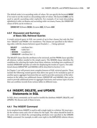 4.4 INSERT, DELETE, and UPDATE Statements in SQL 107
The default order is in ascending order of values. We can specify the keyword DESC
if we want to see the result in a descending order of values. The keyword ASC can be
used to specify ascending order explicitly. For example, if we want descending
alphabetical order on Dname and ascending order on Lname, Fname, the ORDER BY
clause of Q15 can be written as
ORDER BY D.Dname DESC, E.Lname ASC, E.Fname ASC
4.3.7 Discussion and Summary
of Basic SQL Retrieval Queries
A simple retrieval query in SQL can consist of up to four clauses, but only the first
two—SELECT and FROM—are mandatory. The clauses are specified in the follow-
ing order, with the clauses between square brackets [ ... ] being optional:
SELECT attribute list
FROM table list
[ WHERE condition ]
[ ORDER BY attribute list ];
The SELECT clause lists the attributes to be retrieved, and the FROM clause specifies
all relations (tables) needed in the simple query. The WHERE clause identifies the
conditions for selecting the tuples from these relations, including join conditions if
needed. ORDER BY specifies an order for displaying the results of a query. Two addi-
tional clauses GROUP BY and HAVING will be described in Section 5.1.8.
In Chapter 5, we will present more complex features of SQL retrieval queries. These
include the following: nested queries that allow one query to be included as part of
another query; aggregate functions that are used to provide summaries of the infor-
mation in the tables; two additional clauses (GROUP BY and HAVING) that can be
used to provide additional power to aggregate functions; and various types of joins
that can combine records from various tables in different ways.
4.4 INSERT, DELETE, and UPDATE
Statements in SQL
In SQL, three commands can be used to modify the database: INSERT, DELETE, and
UPDATE. We discuss each of these in turn.
4.4.1 The INSERT Command
In its simplest form, INSERT is used to add a single tuple to a relation. We must spec-
ify the relation name and a list of values for the tuple. The values should be listed in
the same order in which the corresponding attributes were specified in the CREATE
TABLE command. For example, to add a new tuple to the EMPLOYEE relation shown
 