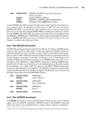 4.4 INSERT, DELETE, and UPDATE Statements in SQL 109
U3B: INSERT INTO WORKS_ON_INFO ( Emp_name, Proj_name,
Hours_per_week )
SELECT E.Lname, P.Pname, W.Hours
FROM PROJECT P, WORKS_ON W, EMPLOYEE E
WHERE P.Pnumber=W.Pno AND W.Essn=E.Ssn;
A table WORKS_ON_INFO is created by U3A and is loaded with the joined informa-
tion retrieved from the database by the query in U3B. We can now query
WORKS_ON_INFO as we would any other relation; when we do not need it any
more, we can remove it by using the DROP TABLE command (see Chapter 5). Notice
that the WORKS_ON_INFO table may not be up-to-date; that is, if we update any of
the PROJECT, WORKS_ON, or EMPLOYEE relations after issuing U3B, the informa-
tion in WORKS_ON_INFO may become outdated. We have to create a view (see
Chapter 5) to keep such a table up-to-date.
4.4.2 The DELETE Command
The DELETE command removes tuples from a relation. It includes a WHERE clause,
similar to that used in an SQL query, to select the tuples to be deleted. Tuples are
explicitly deleted from only one table at a time. However, the deletion may propa-
gate to tuples in other relations if referential triggered actions are specified in the ref-
erential integrity constraints of the DDL (see Section 4.2.2).12 Depending on the
number of tuples selected by the condition in the WHERE clause, zero, one, or sev-
eral tuples can be deleted by a single DELETE command. A missing WHERE clause
specifies that all tuples in the relation are to be deleted; however, the table remains
in the database as an empty table. We must use the DROP TABLE command to
remove the table definition (see Chapter 5). The DELETE commands in U4A to U4D,
if applied independently to the database in Figure 3.6, will delete zero, one, four, and
all tuples, respectively, from the EMPLOYEE relation:
U4A: DELETE FROM EMPLOYEE
WHERE Lname=‘Brown’;
U4B: DELETE FROM EMPLOYEE
WHERE Ssn=‘123456789’;
U4C: DELETE FROM EMPLOYEE
WHERE Dno=5;
U4D: DELETE FROM EMPLOYEE;
4.4.3 The UPDATE Command
The UPDATE command is used to modify attribute values of one or more selected
tuples. As in the DELETE command, a WHERE clause in the UPDATE command
selects the tuples to be modified from a single relation. However, updating a
12Other actions can be automatically applied through triggers (see Section 26.1) and other mechanisms.
 