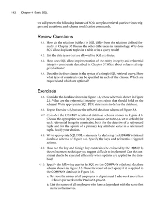 112 Chapter 4 Basic SQL
we will present the following features of SQL: complex retrieval queries; views; trig-
gers and assertions; and schema modification commands.
Review Questions
4.1. How do the relations (tables) in SQL differ from the relations defined for-
mally in Chapter 3? Discuss the other differences in terminology. Why does
SQL allow duplicate tuples in a table or in a query result?
4.2. List the data types that are allowed for SQL attributes.
4.3. How does SQL allow implementation of the entity integrity and referential
integrity constraints described in Chapter 3? What about referential trig-
gered actions?
4.4. Describe the four clauses in the syntax of a simple SQL retrieval query. Show
what type of constructs can be specified in each of the clauses. Which are
required and which are optional?
Exercises
4.5. Consider the database shown in Figure 1.2, whose schema is shown in Figure
2.1. What are the referential integrity constraints that should hold on the
schema? Write appropriate SQL DDL statements to define the database.
4.6. Repeat Exercise 4.5, but use the AIRLINE database schema of Figure 3.8.
4.7. Consider the LIBRARY relational database schema shown in Figure 4.6.
Choose the appropriate action (reject, cascade, set to NULL, set to default) for
each referential integrity constraint, both for the deletion of a referenced
tuple and for the update of a primary key attribute value in a referenced
tuple. Justify your choices.
4.8. Write appropriate SQL DDL statements for declaring the LIBRARY relational
database schema of Figure 4.6. Specify the keys and referential triggered
actions.
4.9. How can the key and foreign key constraints be enforced by the DBMS? Is
the enforcement technique you suggest difficult to implement? Can the con-
straint checks be executed efficiently when updates are applied to the data-
base?
4.10. Specify the following queries in SQL on the COMPANY relational database
schema shown in Figure 3.5. Show the result of each query if it is applied to
the COMPANY database in Figure 3.6.
a. Retrieve the names of all employees in department 5 who work more than
10 hours per week on the ProductX project.
b. List the names of all employees who have a dependent with the same first
name as themselves.
 