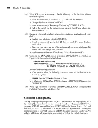 114 Chapter 4 Basic SQL
4.13. Write SQL update statements to do the following on the database schema
shown in Figure 1.2.
a. Insert a new student, ‘Johnson’, 25, 1,‘Math’, in the database.
b. Change the class of student ‘Smith’ to 2.
c. Insert a new course, ‘Knowledge Engineering’,‘CS4390’, 3,‘CS’.
d. Delete the record for the student whose name is ‘Smith’ and whose stu-
dent number is 17.
4.14. Design a relational database schema for a database application of your
choice.
a. Declare your relations, using the SQL DDL.
b. Specify a number of queries in SQL that are needed by your database
application.
c. Based on your expected use of the database, choose some attributes that
should have indexes specified on them.
d. Implement your database, if you have a DBMS that supports SQL.
4.15. Consider the EMPLOYEE table’s constraint EMPSUPERFK as specified in
Figure 4.2 is changed to read as follows:
CONSTRAINT EMPSUPERFK
FOREIGN KEY (Super_ssn) REFERENCES EMPLOYEE(Ssn)
ON DELETE CASCADE ON UPDATE CASCADE,
Answer the following questions:
a. What happens when the following command is run on the database state
shown in Figure 3.6?
DELETE EMPLOYEE WHERE Lname = ‘Borg’
b. Is it better to CASCADE or SET NULL in case of EMPSUPERFK constraint
ON DELETE?
4.16. Write SQL statements to create a table EMPLOYEE_BACKUP to back up the
EMPLOYEE table shown in Figure 3.6.
Selected Bibliography
The SQL language, originally named SEQUEL, was based on the language SQUARE
(Specifying Queries as Relational Expressions), described by Boyce et al. (1975). The
syntax of SQUARE was modified into SEQUEL (Chamberlin and Boyce, 1974) and
then into SEQUEL 2 (Chamberlin et al. 1976), on which SQL is based. The original
implementation of SEQUEL was done at IBM Research, San Jose, California. We
will give additional references to various aspects of SQL at the end of Chapter 5.
 