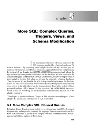 115
More SQL: Complex Queries,
Triggers, Views, and
Schema Modification
This chapter describes more advanced features of the
SQL language standard for relational databases. We
start in Section 5.1 by presenting more complex features of SQL retrieval queries,
such as nested queries, joined tables, outer joins, aggregate functions, and grouping.
In Section 5.2, we describe the CREATE ASSERTION statement, which allows the
specification of more general constraints on the database. We also introduce the
concept of triggers and the CREATE TRIGGER statement, which will be presented in
more detail in Section 26.1 when we present the principles of active databases.
Then, in Section 5.3, we describe the SQL facility for defining views on the database.
Views are also called virtual or derived tables because they present the user with
what appear to be tables; however, the information in those tables is derived from
previously defined tables. Section 5.4 introduces the SQL ALTER TABLE statement,
which is used for modifying the database tables and constraints. Section 5.5 is the
chapter summary.
This chapter is a continuation of Chapter 4. The instructor may skip parts of this
chapter if a less detailed introduction to SQL is intended.
5.1 More Complex SQL Retrieval Queries
In Section 4.3, we described some basic types of retrieval queries in SQL. Because of
the generality and expressive power of the language, there are many additional fea-
tures that allow users to specify more complex retrievals from the database. We dis-
cuss several of these features in this section.
5
chapter 5
 