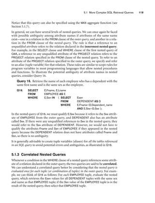 5.1 More Complex SQL Retrieval Queries 119
Notice that this query can also be specified using the MAX aggregate function (see
Section 5.1.7).
In general, we can have several levels of nested queries. We can once again be faced
with possible ambiguity among attribute names if attributes of the same name
exist—one in a relation in the FROM clause of the outer query, and another in a rela-
tion in the FROM clause of the nested query. The rule is that a reference to an
unqualified attribute refers to the relation declared in the innermost nested query.
For example, in the SELECT clause and WHERE clause of the first nested query of
Q4A, a reference to any unqualified attribute of the PROJECT relation refers to the
PROJECT relation specified in the FROM clause of the nested query. To refer to an
attribute of the PROJECT relation specified in the outer query, we specify and refer
to an alias (tuple variable) for that relation. These rules are similar to scope rules for
program variables in most programming languages that allow nested procedures
and functions. To illustrate the potential ambiguity of attribute names in nested
queries, consider Query 16.
Query 16. Retrieve the name of each employee who has a dependent with the
same first name and is the same sex as the employee.
Q16: SELECT E.Fname, E.Lname
FROM EMPLOYEE AS E
WHERE E.Ssn IN ( SELECT Essn
FROM DEPENDENT AS D
WHERE E.Fname=D.Dependent_name
AND E.Sex=D.Sex );
In the nested query of Q16, we must qualify E.Sex because it refers to the Sex attrib-
ute of EMPLOYEE from the outer query, and DEPENDENT also has an attribute
called Sex. If there were any unqualified references to Sex in the nested query, they
would refer to the Sex attribute of DEPENDENT. However, we would not have to
qualify the attributes Fname and Ssn of EMPLOYEE if they appeared in the nested
query because the DEPENDENT relation does not have attributes called Fname and
Ssn, so there is no ambiguity.
It is generally advisable to create tuple variables (aliases) for all the tables referenced
in an SQL query to avoid potential errors and ambiguities, as illustrated in Q16.
5.1.3 Correlated Nested Queries
Whenever a condition in the WHERE clause of a nested query references some attrib-
ute of a relation declared in the outer query, the two queries are said to be correlated.
We can understand a correlated query better by considering that the nested query is
evaluated once for each tuple (or combination of tuples) in the outer query. For exam-
ple, we can think of Q16 as follows: For each EMPLOYEE tuple, evaluate the nested
query, which retrieves the Essn values for all DEPENDENT tuples with the same sex
and name as that EMPLOYEE tuple; if the Ssn value of the EMPLOYEE tuple is in the
result of the nested query, then select that EMPLOYEE tuple.
 